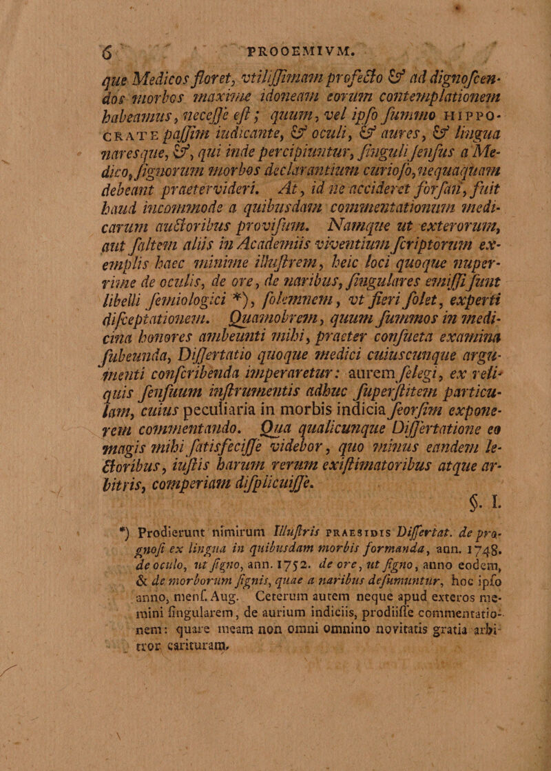£ PROOEMIVM. que Medicos floret, vtUiJJimam profeclo &amp; ad digno/cen- dos morbos maxime idoneam eorum contemplationetn habeamus, necefle eft; quum, vel ipfo fummo Hippo¬ crate pajjim indicante, &amp; oculi, &amp; aures, &amp; lingua nares que, qui inde percipiuntur, fiuguliJenfus a Me- dico, Agnorum morbos declarantium curiofo, nequaquam debeant praeter videri. At, id ne accideret /orfan, fuit haud incommode a quibusdam commentationum medi¬ carum auEtoribus provifum. Namque ut exterorum, aut /altem aliis in Academus viventium /criptarum ex¬ emplis haec minime iUujlrem, heic loci quoque nuper¬ rime de oculis, de ore , de naribus, fingulares emiffi/unt libelli Jemio logici *), fokmmem, vt fieri /olet, experti difcepiationem. Quamobrem, quum /ummos in medi¬ cina honores ambeunti mihi, praeter con/ueta examina /abeunda, Diflertatio quoque medici cuiuscunque argu¬ menti conferibenda imperaretur: ^mcmfdegi, ex reti- quis /en/uum inftrumentis adhuc /upefflitem particu¬ lam, cuius peculiaria in morbis indicia Jeorflm expone¬ rem commentando. Qua qualicunque Difjertatione eo magis mihi/atis/ecijje videbor, quo minus eandem le¬ nioribus, iiiftis harum rerum exiftimatoribus atque ar¬ bitris, comperiani di/pliciiijje. §. I* *) Prodierunt nimirum Illujlris praesidis Differtat. de pro- gnofi ex lingua in quibusdam morbis formanda, ann. 1748. de oculo, ut figno, ann. 1752. de ore, ut figno, anno eodem, &amp; de morborum fignis, quae a naribus dejumuntiir, hoc ipfo anno, menf. Aug. Ceterum autem neque apud exteros me¬ mini lingularem, de aurium indiciis, prodiiffe commentatio¬ nem: quare meam non omni omnino novitatis gratia arbi¬ tror earituram.