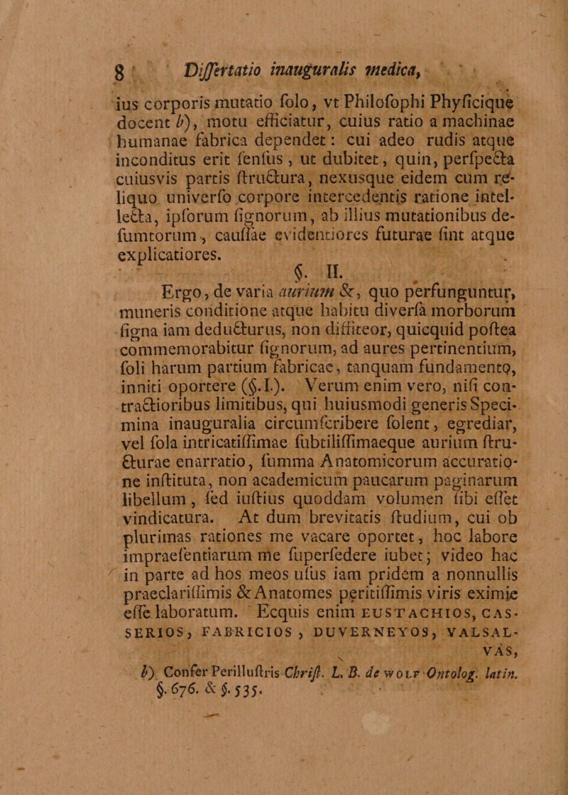 ' * V f - * ius corporis mutatio folo, vtPhilofophi Phyficique docenti), motu efficiatur, cuius ratio a machinae humanae fabrica dependet: cui adeo rudis atque inconditus erit fenfus , ut dubitet, quin, perfpe&amp;a cuiusvis partis ftructura, nexusque eidem cum re¬ liquo umverfo corpore intercedentis ratione intel- leda, ipforum fignorum, ab illius mutationibus de- fumtorum, caullae evidendores futurae fint atque explicatiores. §. II. Ergo, de varia aurium &amp;, quo perfunguntur, muneris conditione atque habitu diverfa morborum figna iam dedudurus, non diffiteor, quicquid poftea commemorabitur fignorum, ad aures pertinendum, foli harum partium fabricae, tanquam fundamentQ, inniti oportere (§.I.). Verum enim vero, nifi con- tradioribus limitibus, qui huiusmodi generis Speci¬ mina inauguralia circumfcribere folent, egrediar, vel fola intricatiffimae lubtiliffimaeque aurium ftru- durae enarratio, fumma Anatomicorum accuratio¬ ne inflituta, non academicum paucarum paginarum libellum, led iuftius quoddam volumen libi efiet vindicatura. At dum brevitatis ftudium, cui ob plurimas rationes me vacare oportet, hoc labore impraefentiarum me fuperfedere iubet; video hac in parte ad hos meos ufus iam pridem a nonnullis praedariffimis &amp;Anatomes peritiffimis viris eximje efle laboratum. Ecquis enim eustachios, cas- SERXOS, FABRICI OS , DUVERNEYOS, VALSAL- VAS, \ f tf) Confer Perilluflris Chrijl. L. B* de w o lf -Ontolog, latin. §.676. &amp; §. j3j.