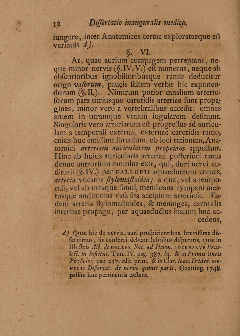 iungere, inter Anatomicos certae explorataeque eft veritatis d). §• VI. At, quae aurium compagem perreptant, ne¬ que minor nervis (§. IV. V.) eft numerus, neque ab obfcurioribus ignobilioribusque ramis deducitur origo vaforum, paucis falcem verbis hic exponen¬ dorum (§.IL). Nimirum potior canalium arterio- forum pars utriusque carotidis arteriae funt propa¬ gines, minor vero a vertebralibus accedit: omnes autem in utramquc venam iugularem delinunt. Singularis vero arteriarum eft progreftus ad auricu¬ lam a temporali externa, externae carotidis ramo, cuius huc emiftiim furculum, ob loci rationem, Ana¬ tomici arteriam auricularem propriatn appellant. H inc ab huius auricularis arteriae pofteriori ramo denuo antrorfum ramulus exit, qui, duri nervi au¬ ditorii (§«IV.) per fallo pii aquaedu£tum comes, arteria vocatur ftylomafioidea; a qua, vel a tempo¬ rali, vel ab utraque fimul, membrana tympani mea¬ tusque auditorius va(a fua accipiunt arteriofa. Ea¬ dem arteria ftylomaftoidea, & meningea, carotidis internae propago, per aquaedutius hiatum huc ac¬ cedens, d) Quae hic de nervis, auri profpicientibus, breviffime dis- feruimus , iis conferri debent fubrilius difputatis, cjuae in llluilris Alt\ ^haller Not. ad Herm. roerhaave Prae- leB. in inftitut. Tom. IV. pag. 387. fq. & in Primis lineis Phyjiolog. pag. 257. edit, prini. & in Clar. loan. Frider. me* kf-Lii Dijjertat. de nervo quinti faris, Goetting. 1748. paffim huc pertinentia exibant.