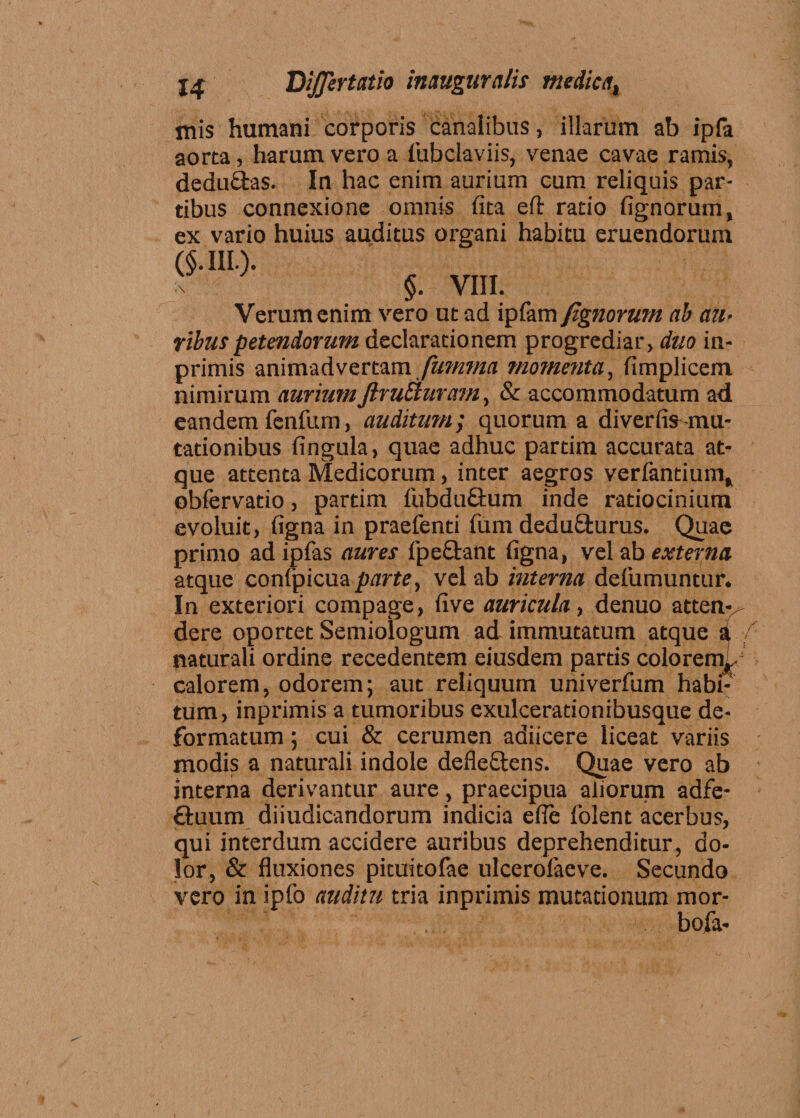 mis humani corporis canalibus, illarum ab ipfa aorta, harum vero a fiubclaviis, venae cavae ramis, dedu&amp;as. In hac enim aurium cum reliquis par¬ tibus connexione omnis (ita eft ratio fignorum, ex vario huius auditus organi habitu eruendorum (§. III.). §. VIII. Verum enim vero ut ad ipfam fignorum ab au• ribuspetendorum declarationem progrediar, duo in- primis animadvertam fumma momenta, iimplicem nimirum auriumJlruEturam, &amp; accommodatum ad eandem fenfum, auditum; quorum a diverfifr mu¬ tationibus fingula, quae adhuc partim accurata at¬ que attenta Medicorum, inter aegros verfantium, obfervatio, partim fubduftum inde ratiocinium evoluit, figna in praefenti funi dedu£lurus. Quae primo ad ipfas aures fpe&amp;ant figna, vel ab externa atque confpicua parte, vel ab interna defumuntur. In exteriori compage, five auricula, denuo atten dere oportet Semiologum ad immutatum atque naturali ordine recedentem eiusdem partis colorem, calorem, odorem; aut reliquum univerfum habi tum, inprimis a tumoribus exulcerationibusque de¬ formatum ; cui &amp; cerumen adiicere liceat variis modis a naturali indole defle£tens. Quae vero ab interna derivantur aure, praecipua aliorum adfe- ftuum diiudicandorum indicia efle lblent acerbus, qui interdum accidere auribus deprehenditur, do¬ lor, &amp; fluxiones pituitofae ulcerolaeve. Secundo vero in ipfo auditu tria inprimis mutationum mor- bofa-