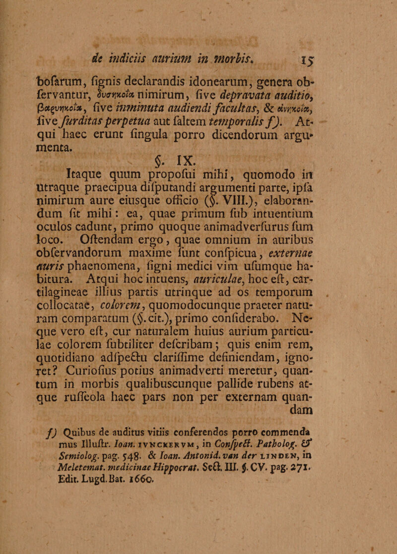 bofarum, fignis declarandis idonearum, genera ob- fervantur, IveriMx nimirum, five depravata auditio, $x%vi)koi*, five inminuta audiendi facultas, & ehtputx, five furditas perpetua aut falcem temporalis f). At¬ qui haec erunt fingula porro dicendorum argu¬ menta. $• IX. Itaque quum propofui mihi, quomodo in Utraque praecipua difputandi argumenti parte, ipfa nimirum aure eiusque officio (f. VIII.), elaboran¬ dum fit mihi: ea, quae primum fub intuendum oculos cadunt, primo quoque animadverfurus fum loco. Oftendam ergo, quae omnium in auribus obfervandorum maxime liint confpicua, externae auris phaenomena, figni medici vim ufumque ha¬ bitura. Atqui hoc intuens, auriculae, hoc eft, car¬ tilagineae illius partis utrinque ad os temporum collocatae, colorem-, quomodocunque praeter natu¬ ram comparatum (§.cit.), primo confiderabo. Ne¬ que vero efl, cur naturalem huius aurium particu¬ lae colorem fubdliter defcribam; quis enim rem, quotidiano adlpe&u clariffime definiendam, igno¬ ret? Curiofius potius animadverti meretur, quan¬ tum in morbis qualibuscunque pallide rubens at¬ que rufieola haec pars non per externam quan- dam f) Quibus de auditus vitiis conferendos porro commenda mus Illuftr. loatt. ivnckervm , in Conjpeft. Patholog. (St Stmiolog. pag. 548. & Ioati. Antonii, van der iinden, in Meletemat. medicinae Hippocrat. Se£l. III. J CV. pag. 2J1. Edit.Lugd.bat. 1660.