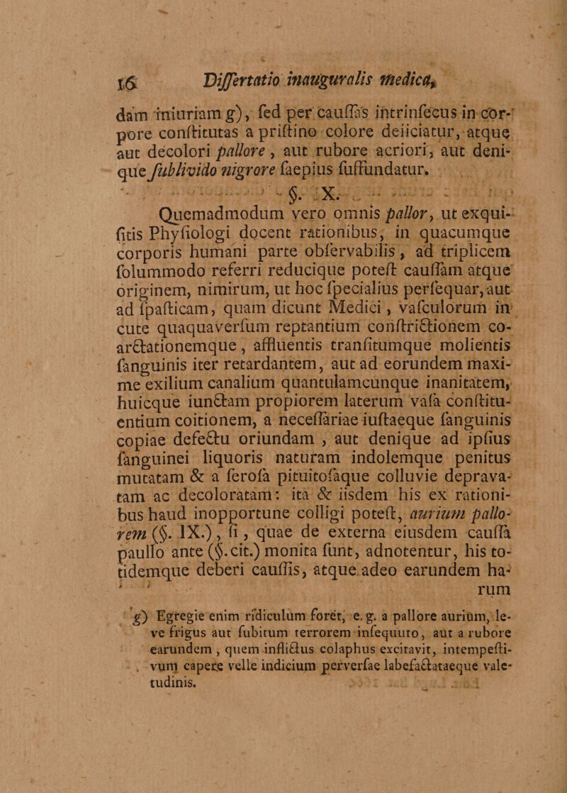 dam rmurram g), fed per caudas intrinfecus in cor¬ pore conftitutas a priftino eoiore deiiciatur, atque aut decolori pallore , aut rubore acriori, aut deni¬ que fublivido nigrore faepius fuffundatur. •- . ■ - ■ x. i ■ . Quemadmodum vero omnis pallor, ut exqui- fitis Phyfiologi docent rationibus, in quacumque corporis humani parte obfervabilis, ad triplicem folummodo referri reducique poteft caudam atque originem, nimirum, ut hoc fpecialius perfequar, aut ad fpafticam, quam dicunt Medici, vafculorum in cute quaquaverfum reptantium condxiftionem co- arftationemque, affluentis tranfitumque molientis fanguinis iter retardantem, aut ad eorundem maxi¬ me exilium canalium quantulamcunque inanitatem, hui eque iunftam propiorem laterum vafa conftitu- entium coitionem, a necedariae iuftaeque fanguinis copiae defeftu oriundam , aut denique ad ipfius fanguinei liquoris naturam indolemque penitus mutatam &amp; a ferofa pituitofaque colluvie deprava¬ tam ac decoloratam: ita &amp; iisdem his ex rationi¬ bus haud inopportune colligi poteft, aurium pallo¬ rem (§. IX.), fi, quae de externa eiusdem cauda paullo ante (§.cit.) monita funt, adnotentur, his to- tidemque deberi caudis, atque adeo earundem ha- ■ ; rum g) Egregie enim ridiculum foret, e. g. a pallore aurium, le¬ ve frigus aut fubitum terrorem infequuto, aut a rubore earundem , quem infliQus colaphus excitavit, intempefti- . vum capere velle indicium perverfae labefaftataeque vale¬ tudinis.