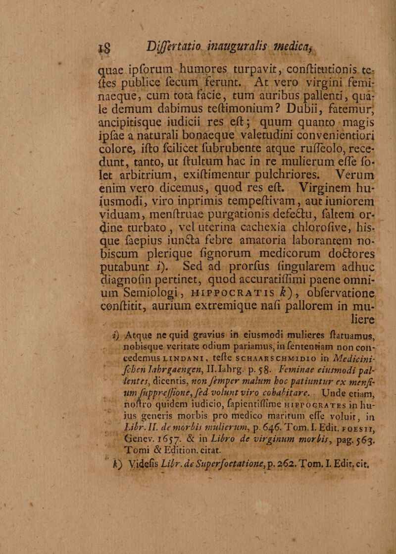 quae ipforum humores turpavit, conftieutionis te- (tes publice fecum ferunt. At vero virgini ferni- naeque, cum tota facie, tum auribus pallenti, qua¬ le demum dabimus teftimonium? Dubii, fatemur, ancipitisque iudicii res eft; quum quanto magis iplae a naturali bonaeque valetudini convenientiori colore, ifto fcilicet fubrubente atque rufleolo, rece¬ dunt, tanto, ut ftultum hac in re mulierum efte fo- let arbitrium, exiftimentur pulchriores. Verum enim vero dicemus, quod res eft. Virginem hu- iusmodi, viro inprimis tempeftivam, autiuniorem viduam, menftruae purgationis defeftu, faltem or¬ dine turbato , vel uterina cachexia chlorofive, his- que faepius iunffca febre amatoria laborantem no- biscum plerique fignorum medicorum doftores putabunt i). Sed ad prorfus lingularem adhuc diagnofin pertinet, quod accuratiffimi paene omni¬ um Semiologi, Hippocratis £), obfervatione conftitit, aurium extremique nafi pallorem in mu¬ liere i) Atque ne quid gravius in eiusmodi mulieres /latuamus, nobisque veritate odium pariamus, in fententiam non con¬ cedemus lindani, tefle schaarschmidio in Medkini- fclien lahr^aengen, II. Iahrg. p. 58. Feminae eiusmodi pal- lentes, dicentis, non Jimper malum hoc patiuntur ex menfi- lltn fuppnejjione, fed volunt viro cohabitare. Unde etiam, noftro quidem iudicio, fapientillime hietogrates in hu¬ ius generis morbis pro medico maritum efle voluit, in Libr. II. de morbis mulierum, p. 646. Tom. I. Edit, f oe s i i, Cienev. 1657. & in Libro de virginum morbis, pag. 563. Tomi & Edition. citat. F) Yidefis Libr.deSuperfoetatione,p. 262. Tom, I. Edit, cit.