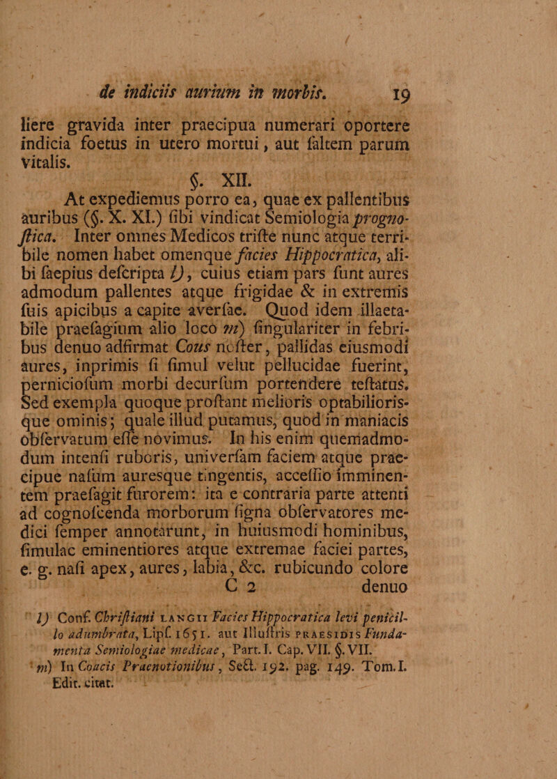 liere gravida inter praecipua numerari oportere indicia foetus in utero mortui, aut faltem parum vitalis. §. XII. At expediemus porro ea, quae ex pallentibus auribus (§. X. XI.) fibi vindicat Semiologia/rogTzo- Jlica. Inter omnes Medicos trifte nunc atque terri¬ bile nomen habet omenque facies Hippocratica, ali¬ bi faepius defcripta IJ, cuius etiam pars funt aures admodum pallentes atque frigidae & in extremis fuis apicibus a capite averfae. Quod idem illaeta¬ bile praefagium alio locO ni) (ingulariter in febri¬ bus denuo adfirmat Cous nofter, pallidas eiusmodi aures, inprimis fi fimul velut pellucidae fuerint, perniciofum morbi decurfum portendere teftatus. Sed exempla quoque proftant melioris optabilioris- que ominis; quale illud putamus, quod in maniacis obfervatum efle novimus. Io his enim quemadmo¬ dum intenfi ruboris, univerfam faciem atque prae¬ cipue nalum auresque tingentis, acceffio imminen¬ tem praefagit furorem: ita e contraria parte attenti ad cognofcenda morborum figna obfervatores me¬ dici femper annotarunt, in huiusmodi hominibus, fimulac eminentiores atque extremae faciei partes, e. g. nafi apex, aures, labia, &c. rubicundo colore C 2 denuo l) Conf. Chrijliani langii Facies Hippocratica levi penicil¬ lo adumbrata, Lipf. 1651. aut Illultris praesidis Funda¬ menta Semiologiae medicae, Part.I. Gap. VII. §.VII. m) In Coacis Praenotionibus, Se£t. i£2, pag. 149. Tom.I. Edit, citat.