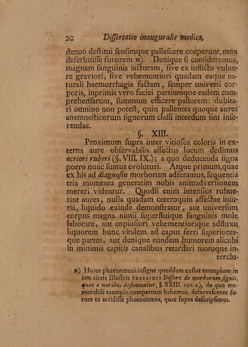 / \ 20 Differtatio inauguratis medica, denuo deftitui fenfimque pallefcere coeperunt, mox deferbuifle furorem n). Denique fi confideremus, magnam (anguinis iafturam, five ex inflitto vulne¬ re graviori, five vehementiori quadam eaque na¬ turali haemorrhagia faciam , femper univerfi cor¬ poris, inprimis vero faciei partiumque eadem com- prehenfarum, fummum efficere pallorem: dubita¬ ri omnino non poteft, quin pallentes quoque aures anamnefticorum fignorum claffi interdum fint infe¬ rendae. $. XIII. Proximum fupra inter vitiofos coloris in ex¬ terna aure obfervabilis affeStus locum dedimus acriori rubori (§. VIII. IX.); a quo deducenda figna porro nunc fumus evoluturi. Atque primum,quae ex his ad diagnojin morborum adferamus, fequentia tria momenta generatim nobis animadveriionem mereri videntur. Quodfi enim intenfius rubue¬ rint aures, nulla quadam ceteroquin affectae iniu- ria, liquido exinde demonftratur, aut univerfum corpus magna nimii fup-erfluique fanguinis mole laborare, aut copiofiori vehementiorique adfluxu liquorem hunc vitalem ad caput ferri fuperiores- que partes, aut denique eundem humorem alicubi in minimis capitis canalibus retardari motuque in- terclu- H) Huius phaenomeni infigrie quoddam exftat exemplum in iafn citata Illuflris titAEsiDts Dijfcrt. de morborum Jignis, quae a naribus dcfumuntur, §. XXIIf. not. o), de quo me¬ morabili exemplo compertum habemus, defervefcente fu¬ rore ea aceidiffe phaenomena, quae fupra deferipfimus.