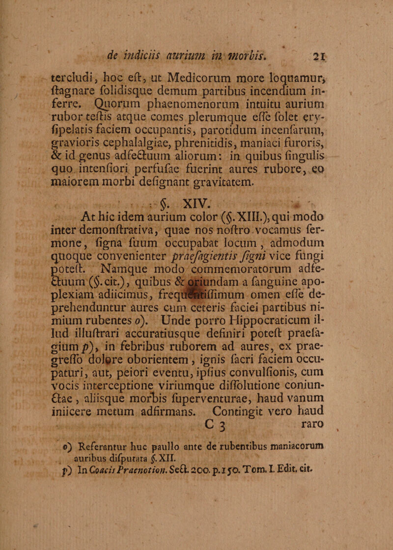 tercludi, hoc eft, ut Medicorum more loquamur* llagnare folidisque demum partibus incendium in¬ ferre. Quorum phaenomenorum intuitu aurium rubor tellis atque comes plerumque efle folet ery- fipelatis faciem occupantis, parotidum incenfarum, gravioris cephalalgiae, phrenitidis, maniaci furoris, & id genus adfecfcuum aliorum: in quibus lingulis quo intenfiori perfufae fuerint aures rubore, eo maiorem morbi defignant gravitatem. XIV. At hic idem aurium color (§.XIIL), qui modo inter demonftrativa, quae nos noftro.vocamus fer- mone, ligna fuum occupabat locum, admodum quoque convenienter praefagientis Jigni vice fungi poted. Namque modo commemoratorum adfe- ftuum (§.cit.), quibus & oriundam a fanguine apo¬ plexiam adiicimus, frcqudntilfimum omen efie de¬ prehenduntur aures cum ceteris faciei partibus ni¬ mium rubentes o). Unde porro Hippocraticum il¬ lud illudrari accuratiusque definiri poted praela- gium p), in febribus ruborem ad aures, ex prae- grelfo dolore oborientem , ignis facri faciem occu¬ paturi, aut, peiori eventu, ipfius convulfionis, cum vocis interceptione viriumque difiolutione coniun- £Iae , aliisque morbis fuperventurae, haud vanum iniicere metum adfirmans. Contingit vero haud C 3 raro e) 'Referantur huc paullo ante de rubentibus maniacorum auribus difputata §. XII. p) In Coae is Praenotion. Se£t. 300. p. x JO. Tom. I. Edit. cit.