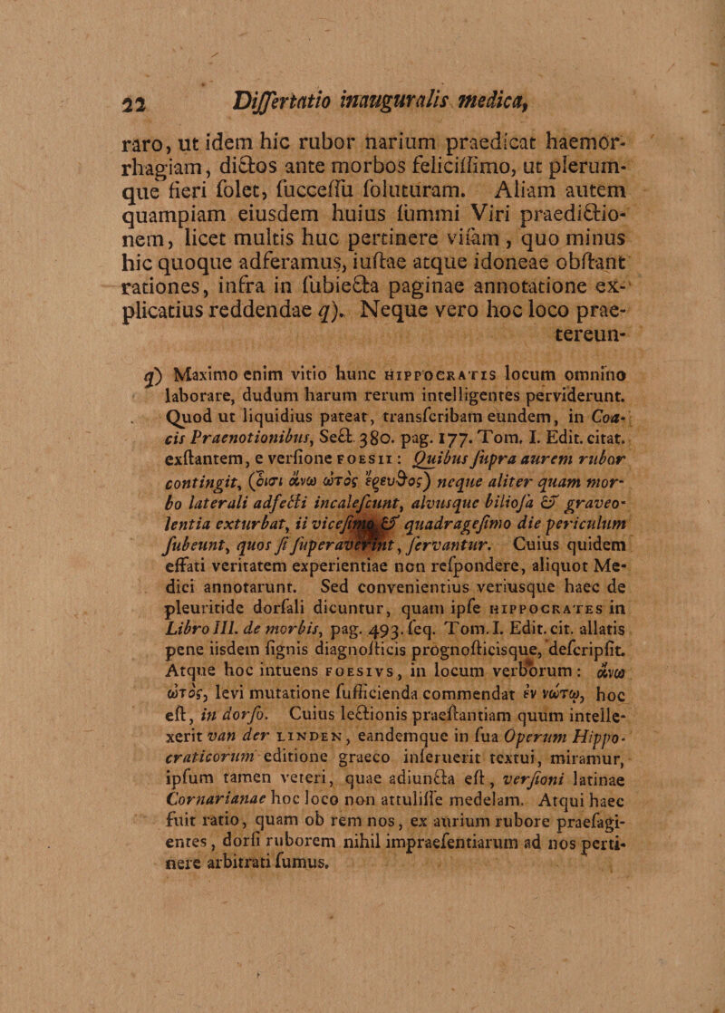 raro, ut idem hic rubor narium praedicat haemor¬ rhagiam, di£tos ante morbos feliciffimo, ut plerum¬ que fieri folet, fuccefiu foluturam. Aliam autem quampiam eiusdem huius fummi Viri praediftio- nem, licet multis huc pertinere vifam , quo minus hic quoque adferamus, iuftae atque idoneae obfhnt rationes , infra in fubiefh paginae annotatione ex¬ plicatius reddendae q)„ Neque vero hoc loco prae- tereun- q) Maximo enim vitio hunc Hippocratis locum omnino laborare, dudum harum rerum intelligentes perviderunt. Quod ut liquidius pateat, transfcribam eundem, in Coa- cis Praenotionibus, Se£l 380. pag. 177. Tom, I. Edit, citat, exftantem, e verfione f o es ii : Quibus Jtifra aurem rubor contingit, (chti bivco vtos tyevSog) neque aliter quam mor¬ bo laterali adfetli incalejcunt, alvus que biliofa &T graveo¬ lentia exturbat, ii vicefimjL^f quadragejimo die periculum fubeunt, quos fiJuperavertnt, fervantur. Cuius quidem effati veritatem experientiae ncn refpondere, aliquot Me¬ dici annotarunt. Sed convenientius veriusque haec de pleuritide dorfali dicuntur, quam ipfe Hippocrates in Libro III. de morbis, pag. 493. feq. Tom. I. Edit. cit. allatis pene iisdem lignis diagnofficis prognofiicisque, defcriplit. Atque hoc intuens foesivs, in locum verborum: olm cJtoV, levi mutatione fufficienda commendat ev w, hoc eft, in dor fio. Cuius le&ionis praeftantiam quum intelle¬ xerit van der linden , eandemque in fua Operum Hippo* craticorumaditione graeco inleruerit textui, miramur, ipfum tamen veteri, quae adiun£!a eft, verfioni latinae Cornaria?iae hoc loco non attulifle medelam. Atqui haec fuit ratio, quam ob rem nos, ex aurium rubore praefagi- entes, dorli ruborem nihil impraefentiarum ad nos perti¬ nere arbitrati fumus.