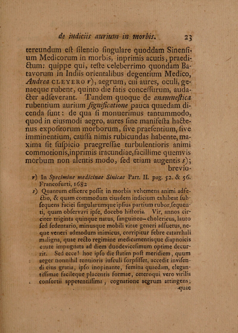tereundom eft filentio fingulare quoddam Sinend¬ um Medicorum in morbis, inprimis acutis, praedi¬ atum; quippe qui, tefte celeberrimo quondam Ba¬ tavorum in Indiis orientalibus degentium Medico, Andrea cleyero r), aegrum, cui aures, oculi, ge¬ naeque rubent, quinto die fatis conceffurum, auda- £ter adfeverant. Tandem quoque de anamnefticci rubentium aurium fignificatione pauca quaedam di¬ cenda funt: de qua fi monuerimus tantummodo, quod in eiusmodi aegro, aures fine manifefta ha£te- nus expolitorum morborum, five praefentium, five imminentium, caufFa nimis rubicundas habente, ma¬ xima fit FuFpicio praegrefiae turbulentioris animi commotionis,inprimis iracundiae,facillime quemvis morbum non alentis modo, fed etiam augentis i*); brevio- r) In Specimine medicinae Sinicac Part. II. pag. 52. & $6, Francofurti, 1682 s) Quantum efficere poffit in morbis vehemens animi adfe- ftio, & quam commodum eiusdem indicium exhibeat fub- fequens faciei fingularumqueipfius partium rubor,fequeir ti, quam obfervavi ipfe, docebo hiftoria. Vir, annos cir~ citer triginta quinque natus, fanguineo-cholericus, lauto fed fedentario, minusque mobili vitae generi adfuetus, ne¬ que veneri admodum inimicus, corripitur febre catarrhali maligna, quae reflo regimine medicamentisque diapnoicis caute impugnata ad diem duodevicelimum optime decur- jit. Sed ecce! hoc ipfo dieffiatim poft meridiem, quum aeger nonnihil tenuioris iufculi forpffifet, accedit invifen- di eius gratia, ipfo inopinante, femina quaedam, elegan- tiffimae facileque placentis formae, ceteroqui vero virilis c confortii appetentiffima , cognatione aggrum attingens; quae