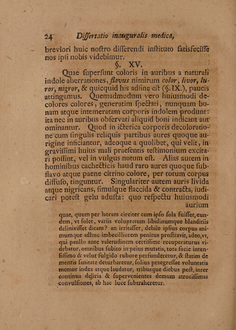 breviori huic noftro differendi inftituto fatisfeciftc nos ip 11 nobis videbimur. §. XV. Quae fuperfunt coloris in auribus a naturali indole aberrationes? nimirum color, livor, lu¬ ror, nigror, & quicquid his adfine eft (§.1X.), paucis attingamus. Quemadmodum vero huiusmodi de¬ colores colores, generatim fpe£hti , nunquam bo¬ nam atque intemeratam corporis indolem produnt: icanec in auribus obiervati aliquid boni indicant aut ominantur. Quod in i&erica corporis decoloratio¬ ne cum fingulis reliquis partibus aures quoque au- rigine inficiantur, adeoque a quolibet, qui velit, in graviffimi huius mali praefentis teftimonium excita¬ ri poffint, vel in vulgus notum eft. Alias autem in hominibus cache&icis haud raro aures quoque fub- flavo atque paene citrino colore, per totum corpus diffufo, tinguntur. Singulariter autem auris livida atque nigricans, finlulque flaccida & contra&a, iudi- cari poteft gelu adufta: quo refpe&u huiusmodi aurium quae, quum per horam circiter cum ipfo fola fuiffet, eun¬ dem, vt folet, variis voluptatum libidinumque blanditiis deliniviflet dicam? an irritaffet, debile ipfius corpus ant- inumque adhuc imbecilliorem penitus proflravit, adeo,vt, qui paullo ante valetudinem certiflime recuperaturus vi¬ debatur, omnibus fubiro in peius mutatis, tota facie inten- liftimo & velut fulgido rubore perfunderetur, & flatim de mentis fanitate deturbaretur, folius praegreflae voluntatis memor index atque laudator, tribusque diebus poft, inter continua deliria & fupervenientes demum atrociffimas . convulfiones, ab hac luce fubtrahcretur.