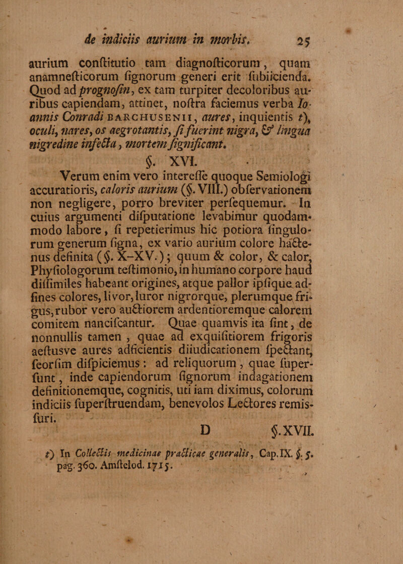 aurium conflitutio tam diagnofticorum, quam anamnefticorum fignorum generi erit fubiieienda. Quod ad prognofin, ex tam turpiter decoloribus au¬ ribus capiendam, attinet, noftra faciemus verba Io- annis Conradi barchusenii, aures, inquientis t\ oculi, nares, os aegrotantis, fifuerint nigra, & lingua nigredine infeSla, mortem fignificant, §. XVI. Verum enim vero interefle quoque Semiologi accuratioris, caloris aurium (§. VIII.) obfervationem non negligere, porro breviter perfequemur. In cuius argumenti diiputatione levabimur quodam¬ modo labore, fi repetierimus hic potiora fingulo- rum generum figna, ex vario aurium colore ha£te- nus definita (§. X-XV.); quum & color, & calor, Phyfiologorum teftimonio, in humano corpore haud diffimiles habeant origines, atque pallor ipfique ad- fines colores, livor, luror nigrorque, plerumque fri* gus,rubor vero auftiorem ardentioremque calorem comitem nancifcantur. Quae quamvis ita fint, de nonnullis tamen , quae ad exquifitiorem frigoris aeftusve aures adficientis diiudicationem ipectant, feorfim difpiciemus : ad reliquorum , quae fuper- funt, inde capiendorum fignorum indagationem definitionemque, cognitis, uti iam diximus, colorum indiciis fuperftruendam, benevolos Lectores remis- furi. D $.XVH. t) In Colleclis medicinae praclicae gener alit, Cap. IX, §. 5. pag. 360. Amftelod. 171 j.