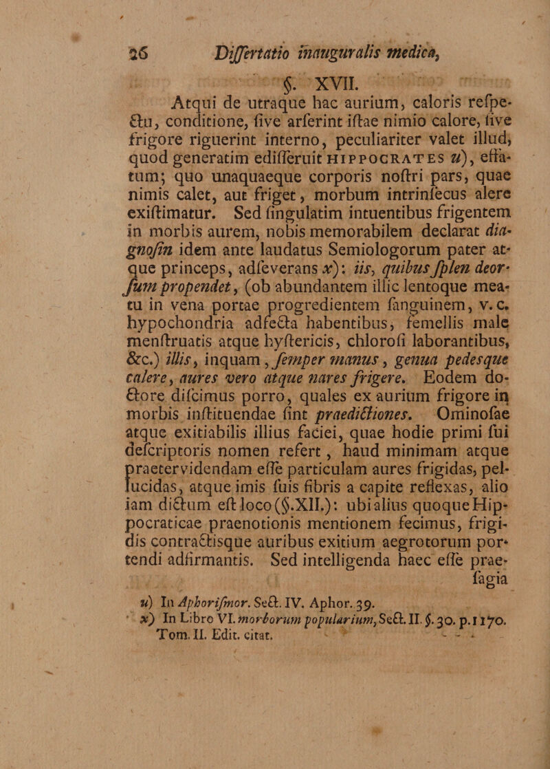 §. XVII. Atqui de utraque hac aurium, caloris refpe- £tu, conditione, five arferint iffcae nimio calore, live frigore riguerint interno, peculiariter valet illud* quod generadm edifleruit Hippocrates u), efia- tum; quo unaquaeque corporis noftri pars, quae nimis calet, aut friget, morbum intrinfecus alere exiftimatur. Sed fingulatim intuentibus frigentem in morbis aurem, nobis memorabilem declarat dia- gnojin idem ante laudatus Semiologorum pater at¬ que princeps, adfeverans x): iis, quibusfplen deor- fum propendet, (ob abundantem illic lentoque mea¬ tu in vena portae progredientem fanguinem, v. c. hypochondria adfefta habentibus, femellis male menftruatis atque hyftericis, chlorofi laborantibus, &c.) illis, inquam, femper manus, genua pedesque calere, aures vero atque nares frigere. Eodem do¬ lore difcimus porro, quales ex aurium frigore in morbis inftituendae fint praedictiones. Ominolae atque exitiabilis illius faciei, quae hodie primi fui defcriptoris nomen refert, haud minimam atque firaetervidendam ede particulam aures frigidas, pel- ucidas, atque imis fuis fibris a capite reflexas, alio iam diftum eftloco(§.XII.): ubi alius quoque Hip- pocraticae praenotionis mentionem fecimus, frigi¬ dis contrafhisque auribus exitium aegrotorum por* tendi adfirmantis. Sed intelligenda haec efle prae- fagia u) In Aplorifmor. Seft, IV. Aphor. 39. x) In Libro VI. moriorum popularium, Seft. II. §. 30. p. I iyo. Tom. II. Edit, citat. - - ■