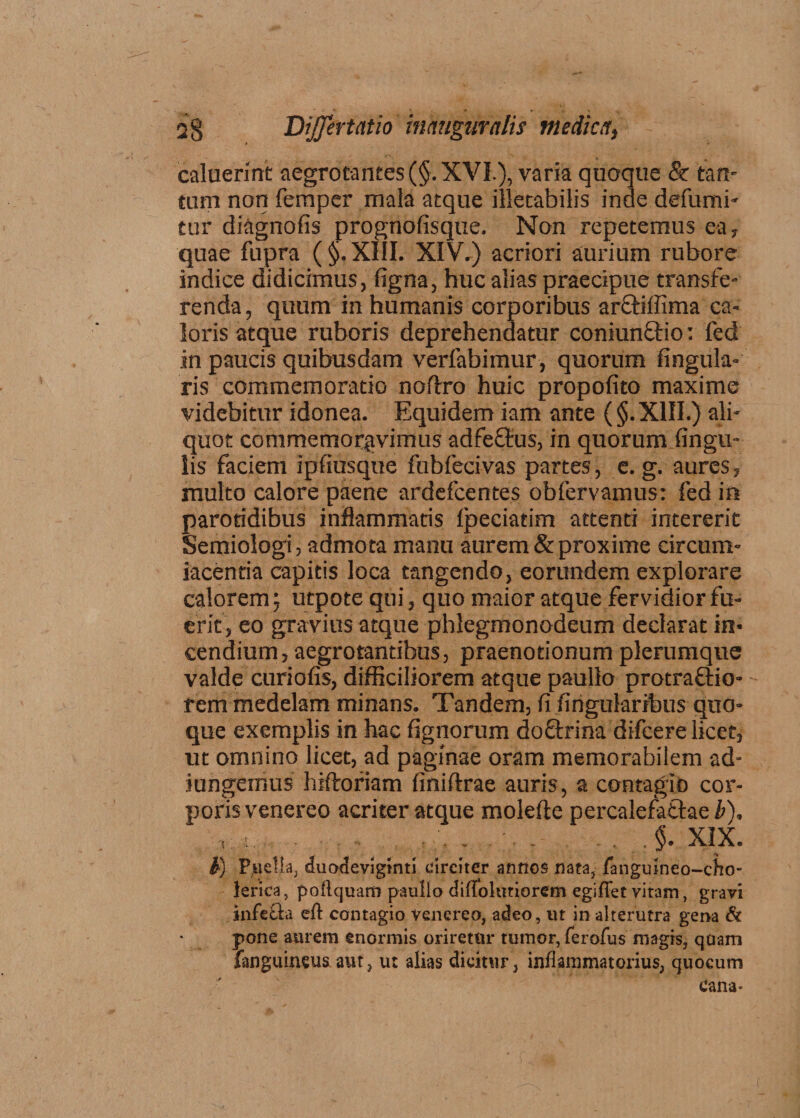 caluerint aegrotantes (§. XVI.), varia quoque & tan¬ tum non femper mala atque illetabilis inde defumi- tur drignofis prognofisque. Non repetemus ea» quae fupra ( §. XIII. XIV.) acriori aurium rubore indice didicimus, %na, huc alias praecipue transfe¬ renda, quum in humanis corporibus ar&ilfima ca¬ loris atque ruboris deprehendatur coniunftio: fed in paucis quibusdam verfabimur, quorum lingula¬ ris commemoratio no (Iro huic propofito maxime videbitur idonea. Equidem iam ante (§. XIII.) ali¬ quot commemoravimus adfeftus, in quorum lingu¬ lis faciem ipfiusque fubfedvas partes, e. g. aures» multo calore paene ardefcentes obfervamus: fed in paroridibus inflammatis fpeciatim attenti intererit Semiologi, admota manu aurem & proxime circum¬ jacentia capitis loca tangendo, eorundem explorare calorem ; utpote qui, quo maior atque fervidior fu¬ erit, eo gravius atque phlegmonodeum declarat in¬ cendium, aegrotantibus, praenotionum plerumque valde curiofis, difficiliorem atque pauflo protraftio- rem medelam minans. Tandem, fi lingularibus quo¬ que exemplis in hac fignorum doftrina difcere licet, ut omnino licet, ad paginae oram memorabilem ad¬ jungemus hiftoriam finiftrae auris, a contagio cor¬ poris venereo acriter atque molefte percalefattae b). ,:.v .i XIX. V) Puella, duodeviginti circiter annos nata, fanguineo-cho- lerica, pollquarn p-aullo difidhitiorem egiflet vitam, gravi infecta eft contagio venereo, adeo, ut in alterutra gena & pone aurem enormis oriretur tumor, ferofus magis, quam fanguineus aut, ut alias dicitur, inflammatorius, quocum cana-