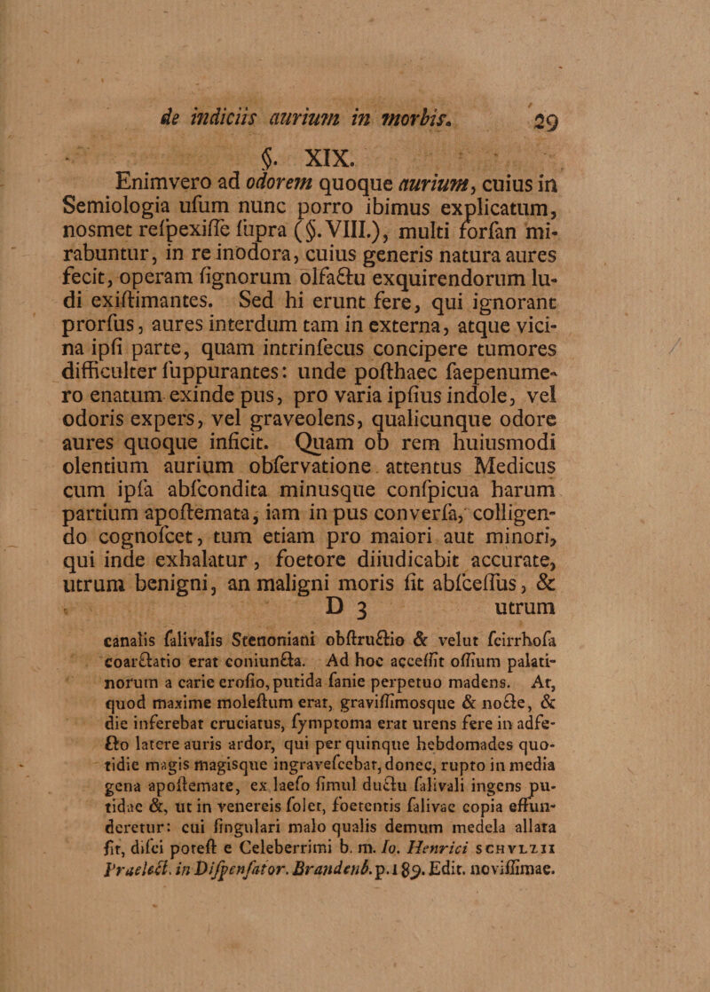 §. XIX. Enimvero ad odorem quoque aurium, cuius in Semiologia ufum nunc porro ibimus explicatum, nosmet refpexifTe fiupra ($. VIII.), multi forfan mi¬ rabuntur, in re inodora, cuius generis natura aures fecit, operam fignorum olfaftu exquirendorum lu¬ di exiftimantes. Sed hi erunt fere, qui ignorant prorfus, aures interdum tam in externa, atque vici¬ na ipfi parte, quam intrinfecus concipere tumores difficulter fuppurantes: unde pofthaec faepenume- ro enatum exinde pus, pro varia ipfius indole, vel odoris expers, vel graveolens, qualicunque odore aures quoque inficit. Quam ob rem huiusmodi olentium aurium obfervatione attentus Medicus cum ipfa abfcondita minusque confpicua harum partium apoftemata, iam in pus converfa, colligen¬ do cognofcet, tum etiam pro maiori aut minori, qui inde exhalatur, foetore diiudicabit accurate, utrum benigni, an maligni moris fit abfceflus, & D 3 utrum canalis falivalis Stetioniani obftruftia & velut fcirrhofa coarflatio erat coniun&a. Ad hoc accedit odium palati¬ norum a carie erodo, putida fanie perpetuo madens. At, quod maxime molefium erar, gravidimosque & no£e, & die inferebat cruciatus, fymptoma erat urens fere in adfe- fto latere auris ardor, qui per quinque hebdomades quo¬ tidie magis magisque ingravefcebar, donec, rupto in media gena apofiemate, ex laefo limul duclu falivali ingens pu¬ tidae &, ut in venereis folet, foetentis falivae copia effun¬ deretur: cui lingulari malo qualis demum medela allata fit, diici poteft e Celeberrimi b. m. Io. Henrici schvlxii VraeUci. in Difpenfator. Brandenb. p.ig^. Edit, noviffimae.