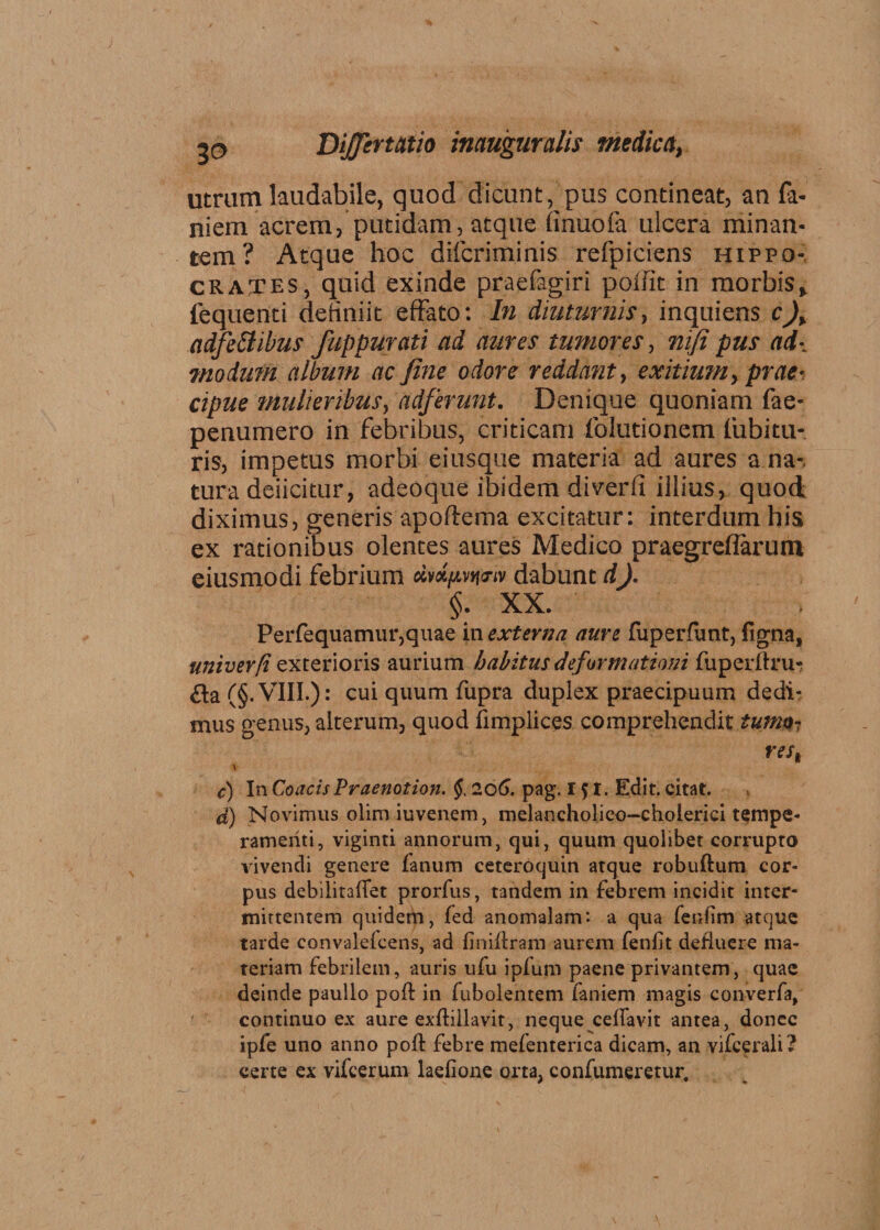 utram laudabile, quod dicant, pus contineat, an fa- niem acrem, putidam, atque finuofa ulcera minan¬ tem? Atque hoc difcriminis refpiciens Hippo¬ crates, quid exinde praefagiri poffit in morbis, lequenti definiit effato: In diuturnis, inquiens c)> a dfe Itibus fuppurati ad aures tumores, mfi pus ad-, modum album ac fine odore reddant, exitium, prae¬ cipue mulieribus, ad/erunt. Denique quoniam fae- penumero in febribus, criticam folutionem fubitu- ris, impetus morbi eiusque materia ad aures a na-, tura deiicitur, adeoque ibidem diverfi illius, quod diximus, generis apoftema excitatur: interdum his ex rationibus olentes aures Medico praegreflarum eiusmodi febrium avx/zvtj-.v dabunt dJ. §. XX. Perfequamur,quae in externa aure fuperfunt, ligna, univerft exterioris aurium habitus deformationi fuperftru- £ta (§.VIII.): cui quum fupra duplex praecipuum dedi¬ mus genus, alterum, quod limplices comprehendit tumo¬ res, \ c) In CoacisPraenotion. §. 206. pag. 151. Edit, citat. d) Novimus olimiuvenem, melancholico-choierici tempe¬ ramenti, viginti annorum, qui, quum quolibet corrupto vivendi genere fanum ceteroquin atque robuftum cor¬ pus debilitalTet prorfus, tandem in febrem incidit inter¬ mittentem quidem, fed anomalam: a qua fenfim atque tarde convalefcens, ad finiflram aurem fenfit defluere ma¬ teriam febrilem, auris ufu ipfum paene privantem, quae deinde paullo poft in fubolentem faniem magis converfa, continuo ex aure exfliilavit, neque cefiavit antea, donec ipfe uno anno pofl febre mefenterica dicam, an vifcerali? certe ex vifcerum laefione orta, confumeretur.