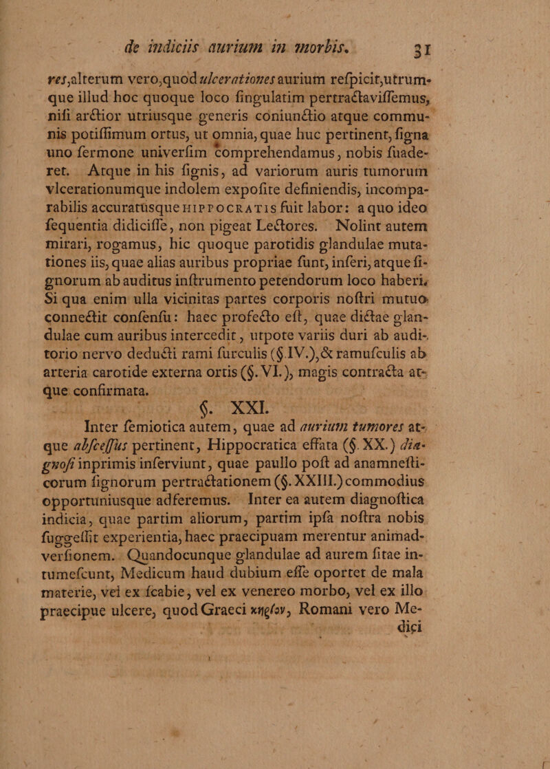 ra,alterum vero,quod ulcerationes aurium refpicit,utrum* que illud hoc quoque loco fingulatim pertra£tavilfemus, nili arftior utriusque generis coniun&amp;io atque commu¬ nis potiffimum ortus, ut omnia, quae huc pertinent, ligna uno fermone univerlim comprehendamus, nobis fuade- ret. Atque in his lignis, ad variorum auris tumorum vlcerationumque indolem expolite definiendis, incompa¬ rabilis accuratiisque Hippocratis fuit labor: a quo ideo fequentia didicilfe, non pigeat Leftores. Nolint autem mirari, rogamus, hic quoque parotidis glandulae muta¬ tiones iis, quae alias auribus propriae funt, inferi, atque li¬ gnorum ab auditus inftrumento petendorum loco haberL Si qua enim ulla vicinitas partes corporis noftri mutua conne&amp;it conlenlu: haec profeflo eft, quae diftae glan¬ dulae cum auribus intercedit, utpote variis duri ab audi-, torio nervo dedufti rami furculis (§.IV.),&amp;ramufculis ab arteria carotide externa ortis (§. VI.), magis contracta at¬ que confirmata. §. XXL Inter femiotica autem, quae ad aurium tumores at¬ que alfceJJus pertinent, Hippocratica effata (§. XX.) dia* gnofi inprimis inferviunt, quae paullo pofl ad anamnefti- corum lignorum pertraftationem (§. XXIII.) commodius opportuniusque adferemus. Inter ea autem diagnoflica indicia, quae partim aliorum, partim ipfa noftra nobis fuggeffit experientia, haec praecipuam merentur animad- verlionem. Quandocunque glandulae ad aurem litae in- tumefcunt, Medicum haud dubium elfe oportet de mala materie, vei ex Icabie, vel ex venereo morbo, vel ex illo praecipue ulcere, quod Graeci xjjg/av, Romani vero Me-