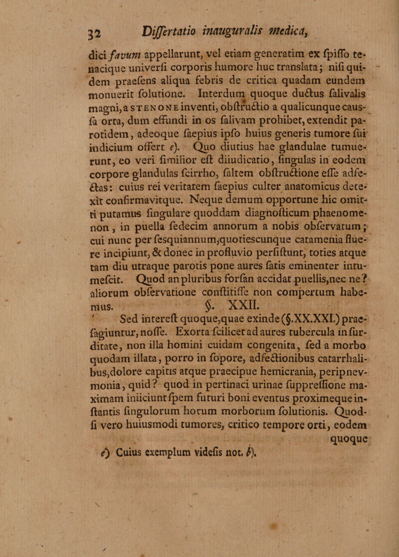dici favum appellarunt, vel edam generarim ex fpiffo te- nacique univerfi corporis humore huc translata; nifiqui¬ dem praefens aliqua febris de critica quadam eundem monuerit folutione. Interdum quoque du&amp;us falivalis magni, a s t e n o n e inventi, obfttu&amp;io a qualicunque caus- fa orta, dum effundi in os falivam prohibet, extendit pa- rotidem, adeoque faepius ipfo huius generis tumore fui indicium offert e). Quo diutius hae glandulae tumue¬ runt, eo veri {imilior eft diiudicatio, fmgulas in eodem corpore glandulas fcirrho, faltem obftru&amp;ione effe adfe- das: cuius rei veritarem faepius culter anatomicus dete¬ xit eonArmavitque. Neque demum opportune hic omit¬ ti putamus lingulare quoddam diagnofticum phaenome¬ non , in puella fedecim annorum a nobis obfervatum; cui nunc per fesquiannum,quotiescunque catamenia flue¬ re incipiunt, &amp; donec in profluvio perfiftunt, toties atque tam diu utraque parotis pone aures fatis eminenter intu- mefcit. Quod an pluribus forfan accidat-puellis,nec ne ? aliorum obfervatione conftitiffe non compertum habe¬ mus. §. XXII. V ' Sed intereft quoque,quae exinde (§.XX.XXI.) prae- fagiuntur, nofle. Exorta fcilicet ad aures tubercula infur- ditate, non illa homini cuidam congenita, fed a morbo quodam illata, porro in fopore, adfe&amp;ionibus catarrhali- bus,dolore capitis atque praecipue hemicrania, peripnev- monia, quid? quod in pertinaci urinae fuppreflione ma¬ ximam iniiciuntfpem futuri boni eventus proximeque in¬ flantis Angulorum horum morborum folutionis. Quod- fi vero huiusmodi tumores, critico tempore orti, eodem v -. quoque e) Cuius exemplum videfis not.