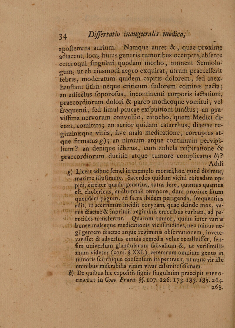 apoftemata aurium. Namque aures &amp; , quae proxime adiacent, loca, huius generis tumoribus occupata, abfente ceteroqui lingulari quodam morbo, monent Semiolo- <nim, ut ab eiusmodi aegro exquirat, utrum praecefferit febris, moderatum quidem capitis dolorem, fed inex- hauftam fitim neque criticum fudorem comites nafta; an adfeftus foporofus, incontinenti corporis iaftationi, praecordiorum dolori &amp; parco modicoque vomitui, vel frequenti, fed fimul paucae exfpuitioni iunftus; an gra- villima nervorum convulfio, catocho, quem Medici di¬ cunt, comitata; an acrior quidam catarrhus, diaetae re¬ giminisque vitiis, five mala medicatione, corruptus at¬ que firmatus g); an nimium atque continuum pervigi¬ lium? an denique ifterus, cum anhela refpiratione &amp; praecordiorum duritie atque tumore complicatus b)? ■ s Addi g) Liceat adhuc femel in exemplo morari,hac, quod diximus, maxime illuflrante. Sacerdos quidam vicini cuiusdam op¬ pidi, circiter quadragenarius, totus fere, quantus quantus eft, cholericus, au&amp;umnali tempore, dum proxime fitum quendam pagum, ad facra ibidem peragenda, frequentius adit, in acerrimam incidit cor)aam, quae deinde mox, va¬ riis diaetae &amp; inprimis regiminis erroribus turbata, ad pa¬ rotides transfertur. Quarum tumor, quum inter varias bonae malaeque medicationis viciffttudines, nec minus ne- gligentem diaetae atque regiminis obfervationem, invete- ravifTet &amp; adverfus omnia remedia velut occalluiflet, fen- fim univerfum glandularum falivalium &amp;, ut veriiimillt- mum videtur (conf. $.XXL), ceterarum omnium genus in tumoris fcirrhique confenfum ita pertraxit, ut nunc vir ille omnibus miferabilis vitam vivat calamitofiflimarn. b) De quibus hic expolitis lignis fingulatim praecipit hippo- ceates in Coae- Praen* 5^.107. 126. 173.183 264.