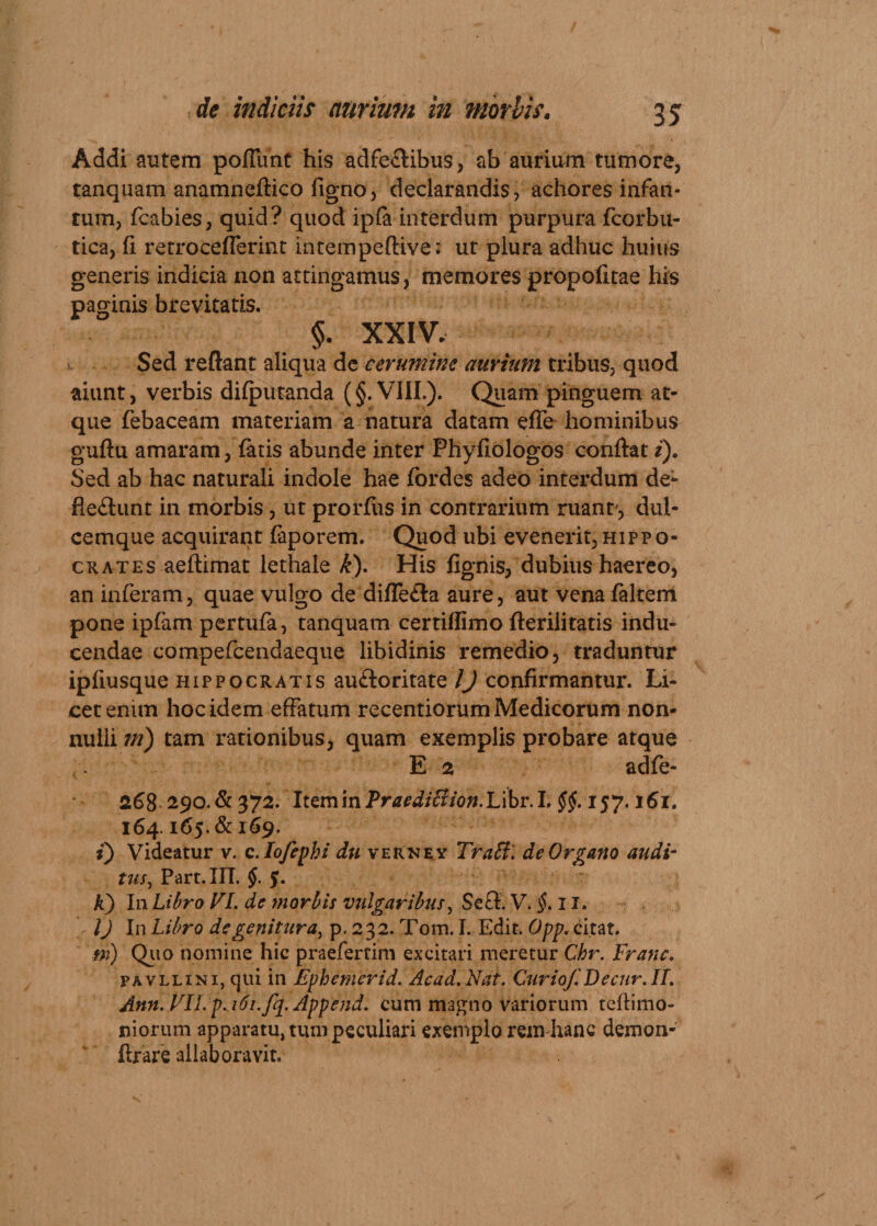 Addi autem poliunt his adfe£libu$, ab aurium tumore, ranquam anamneftico figno, declarandis, achores infan- tum, fcabies, quid? quod ipfa interdum purpura fcorbu- tica, fi retro cefferint mtempeftive: ut plura adhuc huius generis indicia non attingamus, memores propofitae his paginis brevitatis. §. XXIV, Sed reflant aliqua de cerumine aurium tribus, quod aiunt, verbis dilputanda (§. VIII.). Quam pinguem at¬ que febaceam materiam a natura datam effe hominibus guftu amaram, fatis abunde inter Phyfiologos conflat i). Sed ab hac naturali indole hae fordes adeo interdum de- fle&amp;unt in morbis, ut prorfus in contrarium ruant', dul- cemque acquirant faporem. Quod ubi evenerit, hippq- crates aeftimat lethaie k). His fignis, dubius haereo, an inferam, quae vulgo de difle£la aure, aut venafaltem pone iplam pertufa, tanquam certitfimo fterilitatis indu¬ cendae compefcend aeque libidinis remedio, traduntur ipfiusque Hippocratis au£loritate /) confirmantur. Li¬ cet enim hoc idem effatum recentiorum Medicorum non¬ nulli ni) tam rationibus, quam exemplis probare atque E 2 adfe- 268 290.&amp; 372. ItzmlnPraediftion.lAbv.L §$. 157.161. 164.165. &amp; 169. i) Videatur v. c.Iofepbi du vernry Tratf. de Organo audi¬ tus, Part.III. §. 5. A) In Libro VI. de morbis vulgaribus, Se£t. V. §. 11. IJ In Libro de genitura, p. 232. Tom. I. Edit. Opp. citat. m) Quo nomine hic praeferdm excitari meretur Chr. Franc. pavllini, qui in Ephemerid. Acad.Nat. C11riof.Decnr.il. Ann.VU.p.i6i.fq.Append. cum magno variorum teftimo- niorum apparatu, tum peculiari exemplo rem hanc demon- ftrare allab oravit.