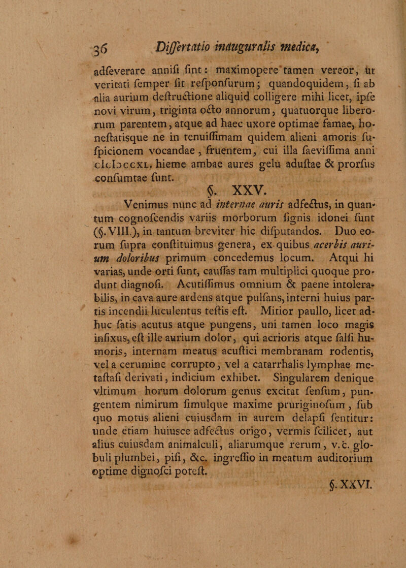 adfeverare annifi fint: maximopere'tamen vereor, ut veritati femper iit refponfurum; quandoquidem, ii ab ^ilia aurium deftru&amp;ione aliquid colligere mihi licet, ipfe novi virum, triginta o£lo annorum, quatuorque libero¬ rum parentem, atque ad haec uxore optimae famae, ho* neftatisque ne in tenuiflimam quidem alieni amoris fu- fpicionem vocandae , fruentem, cui illa faeviilima anni cidoccxL. hieme ambae aures gelu adultae &amp; prorfus confumtae funt. §. XXV. Venimus nunc ad internae auris adfeflus, in quan* tum cognofcendis variis morborum lignis idonei funt (§. VIII), in tantum breviter hic difputandos. Duo eo¬ rum fupra eonflituimus genera, ex-quibus acerbis auri- utn doloribus primum concedemus locum. Atqui hi varias, unde orti funt, cauffas tam multiplici quoque pro¬ dunt diagnoli. Acutillimus omnium &amp; paene intolera¬ bilis, in cava aure ardens atque pulfans, interni huius par¬ tis incendii luculentus teftis eft. Mitior paullo, licet ad¬ huc fatis acutus atque pungens, uni tamen loco magis infixus, eft ille aurium dolor, qui acrioris atque falli hu¬ moris, internam meatus acuftici membranam rodentis, vel a cerumine corrupto, vel a catarrhalis lymphae me- taftafi derivati, indicium exhibet. Singularem denique vltimum horum dolorum genus excitat fenfum, pun¬ gentem nimirum limulque maxime pruriginofum , fub quo motus alieni cuiusdam in aurem delapli fentitur: unde etiam huiusce adfectus origo, vermis fcilicet, aut alius cuiusdam animalculi, aliarumque rerum, v.c. glo¬ buli plumbei, pili, &amp;c. ingreffio in meatum auditorium optime dignqfci poteft. §. XXVI.