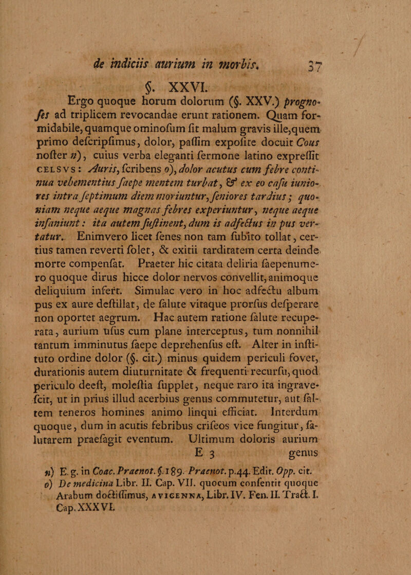 $. XXVI. Ergo quoque horum dolorum (§. XXV.) progno- yj/ ad triplicem revocandae erunt rationem. Quam for¬ midabile, quamque ominoffim fit malum gravis ille,quem primo defcripfimus, dolor, paffim expolite docuit Cous nofter n), cuius verba eleganti fermone latino exprefiit cel s v s : Auris, feribens 0), dolor acutus cum febre conti¬ nua vehementius faepe mentem turbat, &amp; ex eo cafu iunio- res intra feptimum diem moriuntur^feniores tardius ; quo¬ niam neque aeque magnas febres experiuntur, neque aeque infaniunt: ita autem fuftinent, dum is adfeSlus in pus ver¬ tatur. Enimvero licet fenes non tam fublto tollat, cer¬ tius tamen reverti folet, &amp; exitii tarditatem certa deinde morre compenfat. Praeter hic citata deliria faepenume- ro quoque dirus hicce dolor nervos convellit, animoque deliquium infert. Simulae vero in hoc adfe&amp;u album pus ex aure deftillat, de falute vitaque prorfus defperare non oportet aegrum. Hac autem ratione falute recupe¬ rata, aurium ufus cum plane interceptus, tum nonnihil tantum imminutus faepe deprehenfus eft. Alter in infti- tuto ordine dolor (§. cit.) minus quidem periculi fovet, durationis autem diuturnitate &amp; frequenti recurfu, quod periculo deeft, moleftia fupplet, neque raro ita ingrave- fcit, ut in prius illud acerbius genus commutetur, aut /al¬ tem teneros homines animo linqui efficiat. Interdum quoque, dum in acutis febribus crifeos vice fungitur, fa- lutarem praefagit eventum. Ultimum doloris aurium E 3 genus n) E. g. in Coae. Praenot. §. 189. Praenot. p.44. Edit. Opp. cit. 0) De medicina Libr. II. Gap. V1J. quocum confentit quoque Arabum do&amp;iffimus, avicenna,Libr.IV. Fen.II.Tra9:.I. Cap. XXXVI.