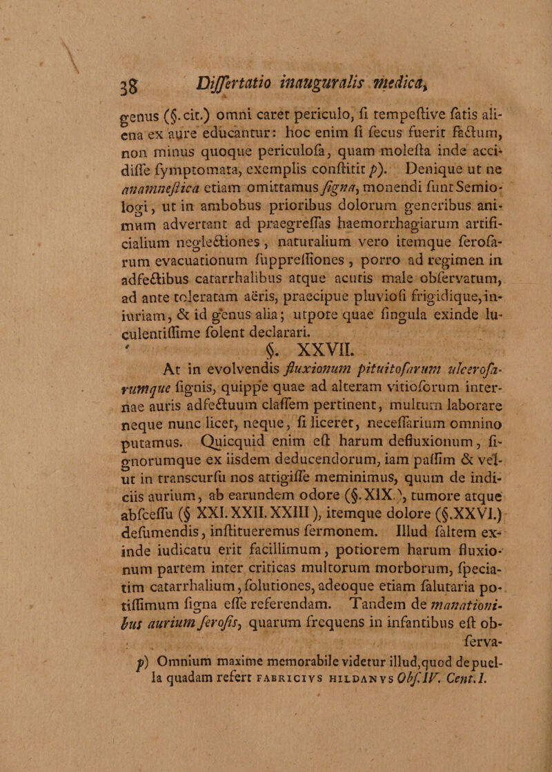 genus (§.cit.) omni caret periculo, fi tempeftive fatis ali¬ ena ex aure educantur: hoc enim (i fecus fuerit fafhim, non minus quoque periculofa, quam molefla inde acch diffe fymp tornata, exemplis conftitit p). Denique ut ne anamnefiica etiam omittamus figna, monendi funtSemio- logi, ut in ambobus prioribus dolorum generibus ani¬ mum advertant ad praegreflas haemorrhagiarum artifi¬ cialium negie£Hones , naturalium vero itemque ferofa- rum evacuationum fupprefliones , porro ad regimen in adfe&amp;ibus catarrhalibus atque acutis male obfervatum, ad ante toleratam aeris, praecipue pluviofi frigidique,in- iuriam, &amp; id genus alia; utpote quae fingula exinde lu- culentiffime folent declarari. §. XXVII. At in evolvendis fluxionum pituitofarum ulcerofa- rumque fignis, quippe quae ad alteram vitioforum inter¬ nae auris adfe&amp;uum claffem pertinent, multum laborare neque nunc licet, neque, fi liceret, neceflarium omnino putamus. Quicquid enim efi harum defluxionum, fi- gnorumque ex iisdem deducendorum, iam paffim &amp; vel- ut in transcurfu nos artigiffe meminimus, quum de indi¬ ciis aurium, ab earundem odore (§.XIX \ tumore atque abfceffu (§ XXI. XXII. XXIII), itemque dolore (§.XXVI.) defumendis, inftitueremus fermonem. Illud faltem ex^ inde iudicatu erit facillimum, potiorem harum fluxio¬ num partem inter criticas multorum morborum, fpecia- tim catarrhalium,folutiones,adeoque etiam falutaria po- tiflimum figna efle referendam. Tandem de manationi¬ bus aurium ferofis, quarum frequens in infantibus efl: ob- ; ferva- p) Omnium maxime memorabile videtur illud,quod depuel- la quadam refert fabricivs hildanys ObflIV. CentA.