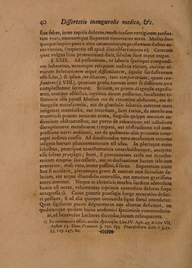 fine febre, inter capitis dolores,tenebricofam vertiginem,tardita¬ tem vocis, manuumque ftuporem tinniverint aures. Mulieribus quoque faepius paucis ante catameniorumproflu vitim diebus au¬ res tinnire, frequentis efb apud illas obfervationis r). Ceterum quae vulgus hinc praenuntiari dicit, fabulae funt atque nugae. § XXIX. Ad poftremum, ut laboris fpatiique compendi¬ um habeamus, urrumque reliquum auditus virium, auditus ni¬ mirum hebetationem atque difficultatem, (quale fu rd a Uxorum elTefolex,) & ipfam Jur ditat em, tam temporariam, quam con¬ fiant em VIII), quoniam gradu tantum, inter fe differunt,uno complectemur fermone. Scilicet, ut primo diagnofin expedia¬ mus, uterque adfeftus, inprimis autem pofterior, luculenter te- ftimonio efte poteft Medico aut de cerumine obdurato, aut de fur,gelis exci efcentiis, aut de glandulis febaceis internae auris infigniter tumefaftis, aut interdum, licet rariusKde membrana transverfe praeter naturam enata, lingulis quippe meatum au¬ ditorium obftruentibus, aut porro de relaxatione, vel callofitate disruptioneve membranae tympani, aut obUrufctione vel coni- prelftone nervi auditorii, aut de quibusvis aliis proximis inter¬ cepti auditus cauflis. Ad diiudicandos vero morborum eventus in lignis horum phaenomenorum eft ufus. In plerisque enim febribus, praecipue exanthematicis catarrhabbusqtie,, ancipitis effe folent praefari; boni, ii praenunciata crifis aut exanthe¬ matum eruptio fuccedent, aut in declinatione harum febrium evenerint; mali vero, immo peffimi, (ifecus. Supremum enim hoc li acciderit, plerumque grave & tantum non furiofum de¬ lirium, aut aeque illaetabilis convuliio, aut omnium graviftima mors imminet. Neque in chronicis morbis furditas admodum bonae eft notae, vehementes inprimis coxendicis dolores faepe . antegrefta /). Cuius generis praefagia longe accuratius defini» ri poftunt, fi ad alia quoque coniunfta figna fimul attendatur. Quae figillatim porro difputaturos nos chartae deficiunt, ne qualicunque quidem huius academici fpeciminis commendatio- ni,ad benevolos Letiores dicendae,locum relinquentes. s) Ex Hippocratis effatis confer Aphorifm. Libr.IV. Aph.49. &Libr VII Aphor 73. Coae.Praenot. §. 190. % Praedi&ion. Libr. I. S..*2’ 33.1251.147. &c.