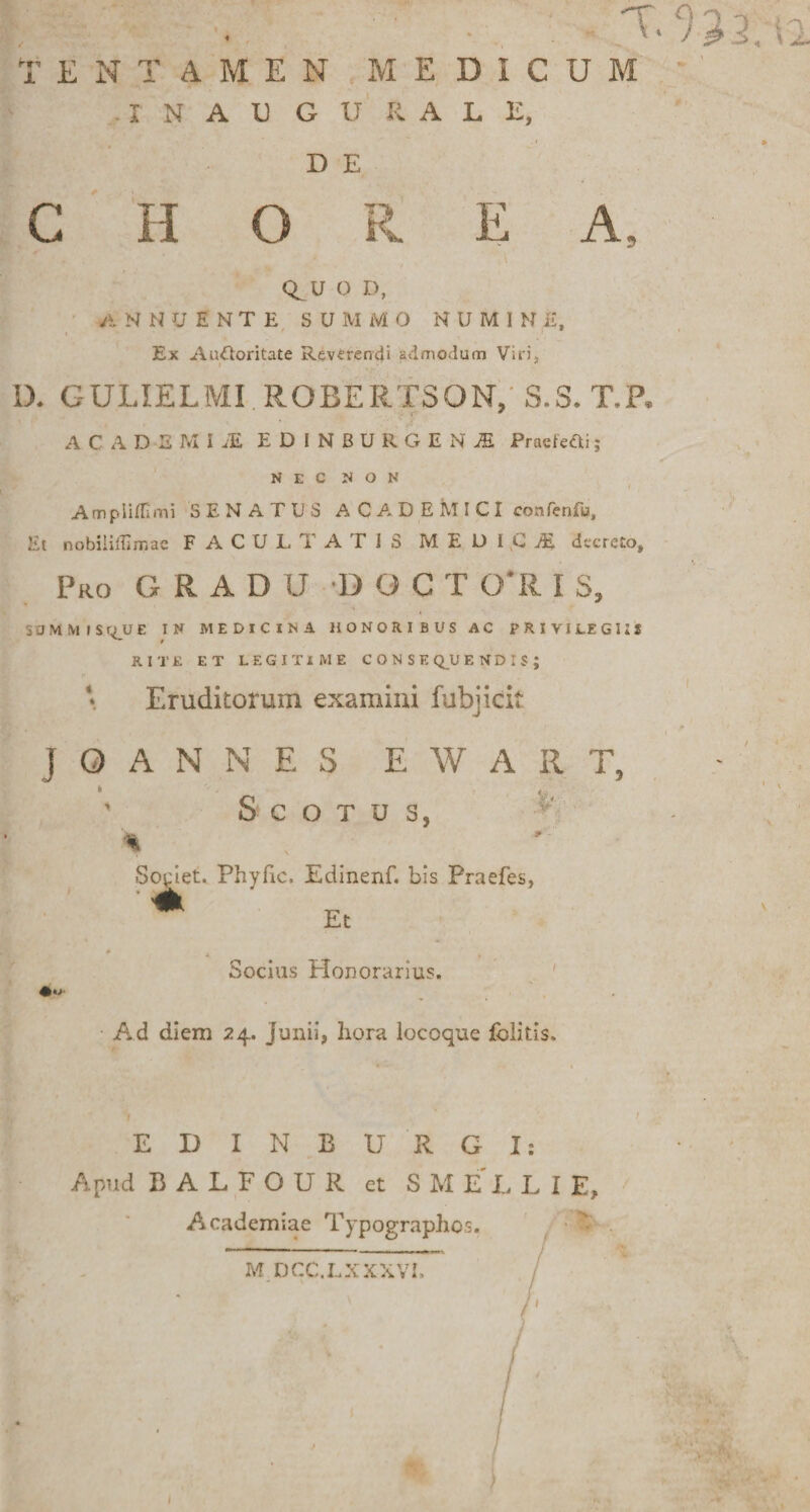 TENTAMEN MEDICUM I N A U G U ti A L E, D E C H O E A CE U O D, annuente s u m m o n u m i n e. Ex AuUoritate Reverendi admodum Viri, D. GULIELMI ROBERTSON, S.S.T.P. ACADEMI iE EDINBUROESJS Praefefti; NEC NON Ampiifllmi SENATUS ACADEMICI confenfu. Iit nobiiiffimae FACULTATIS M E D I C di decreto. Pro GRADU D G C T 0*R I S. SBMM ISq_UE IN MEDICINA HONORIBUS AC PRIVILEGIIS RITE ET LEGITIME CONSEQUENDIS; Eruditorum examini fubjicit J O A N N E S E W A R T, S C O T u s, Societ. Phyfic, Edinenf. bis Praefes, • m Et Socius Plonorarius. Ad diem 24. Junii, hora locoque folitis. EDINBU RGI: Apud BALFOUR et SMELLIE, Academiae Typographos. M DCC.LXXXVI, S.yi- .