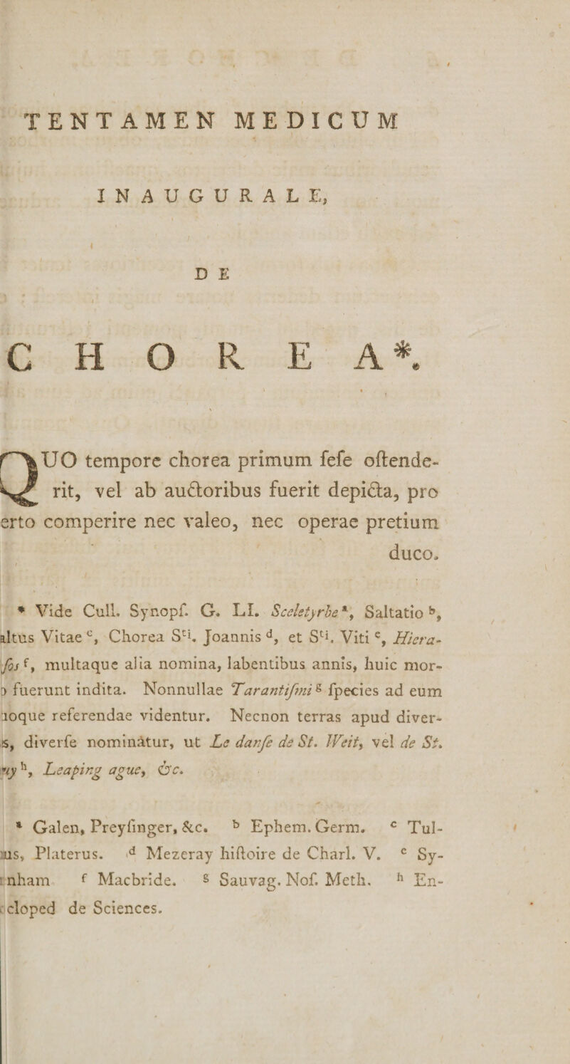 INAUGURALE, &lt; D E &lt; CHOREA*. r'\UO tempore chorea primum fefe oftende- rit, vel ab au&amp;oribus fuerit depi&amp;a, pro erto comperire nec valeo, nec operae pretium duco. * Vide Culi. Synopf. G. LI. Scel$tjrbe*y Saltatio b, altus Vitae c, Chorea Sci. Joannis d, et S^. Viti e, Hiera- foHy multaque alia nomina, labentibus annis, huic mor» :&gt; fuerunt indita. Nonnullae Tarantifmig fpecies ad eum •joque referendae videntur. Necnon terras apud diver- •s, diverfe nominatur, ut LedanfedsSt. Weit, vel de St. ny h, Leaping ag ue, * Galen, Preyfmger, &amp;c. b Ephem. Germ. c Tul- ns, Platerus. d Mezeray hiftoire de Charl. V. c Sy- nham f Macbride. s Sauvag. Nof. Meth. h En- cloped de Sciences.