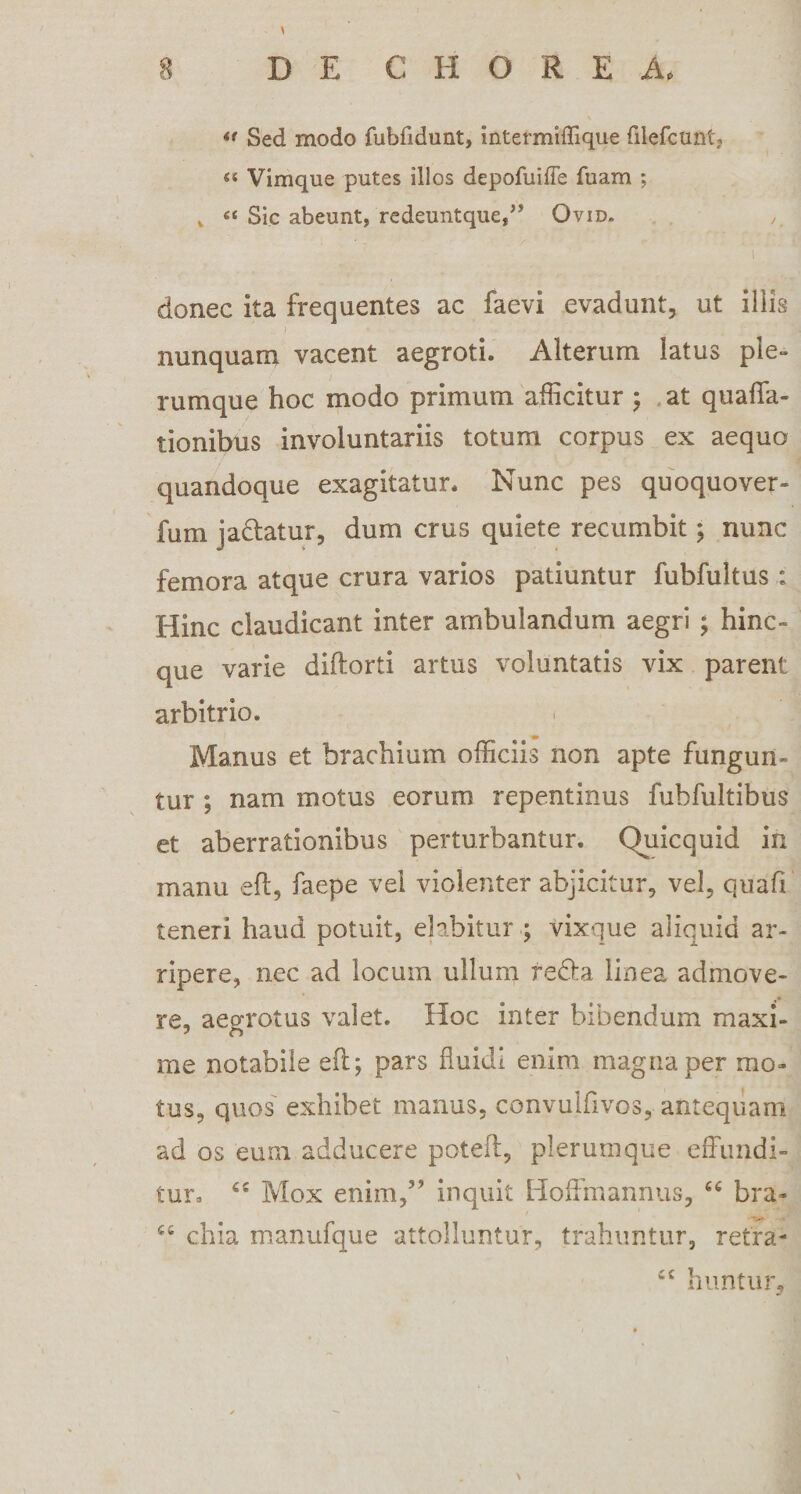** Sed modo fubfidunt, intermiffique filefcunt, « Vimque putes illos depofuiffe fuam ; v Sic abeunt, redeuntque,” Ovid. , ' i donec ita frequentes ac faevi evadunt, ut iliis nunquam vacent aegroti. Alterum latus ple¬ rumque hoc modo primum afficitur ; at quaffa- tionibus involuntariis totum corpus ex aequo quandoque exagitatur. Nunc pes quoquover- fum Ja&amp;atur, dum crus quiete recumbit; nunc femora atque crura varios patiuntur fubfultus : Hinc claudicant inter ambulandum aegri ; hinc- que varie diftorti artus voluntatis vix parent arbitrio. Manus et brachium officiis non apte fungun¬ tur ; nam motus eorum repentinus fubfultibus et aberrationibus perturbantur. Quicquid in manu eft, faepe vel violenter abjicitur, vel, quafi teneri haud potuit, elabitur ; vixque aliquid ar¬ ripere, nec ad locum ullum re&amp;a linea admove¬ re, aegrotus valet. Hoc inter bibendum maxi- me notabile eft; pars fluidi enim magna per mo¬ tus, quos exhibet manus, convulfivos, antequam ad os eum adducere poteft, plerumque effundi¬ tur. ££ Mox enim,” inquit Hoffmannus, cc bra- C£ chia manufque attolluntur, trahuntur, retra- ££ huntur.
