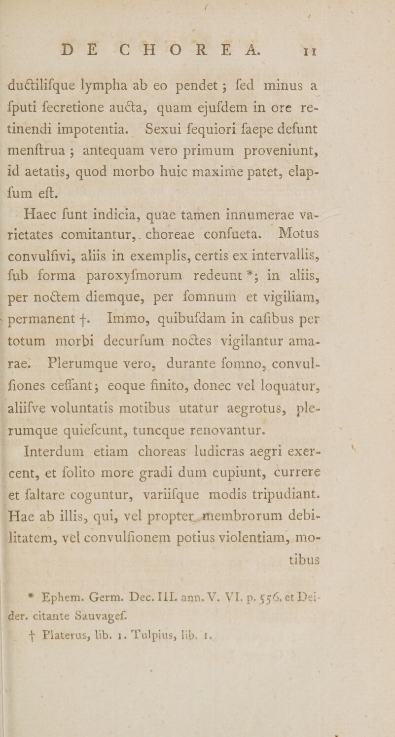 ( DE CHOREA. ii dudilifque lympha ab eo pendet; fed minus a fputi fecretione auda, quam ejufdem in ore re¬ tinendi impotentia. Sexui fequiori faepe defunt menftrua ; antequam vero primum proveniunt, id aetatis, quod morbo huic maxime patet, elap- fum eft. Haec funt indicia, quae tamen innumerae va- rietates comitantur,. choreae confueta. Motus convuliivi, aliis in exemplis, certis ex intervallis, fub forma paroxyfmorum redeuntin aliis, per nodem diemque, per fomnutn et vigiliam, i- permanent f. Immo, quibufdam in cafibus per totum morbi decurfum nodes vigilantur ama¬ rae. Plerumque vero, durante fomno, convul- fiones ceiTantj eoque finito, donec vel loquatur, aliifve voluntatis motibus utatur aegrotus, ple¬ rumque quiefcunt, tuncque renovantur. Interdum etiam choreas ludicras aegri exer¬ cent, et folito more gradi dum cupiunt, currere et faltare coguntur, variifque modis tripudiant. Hae ab illis, qui, vel propter membrorum debi¬ litatem, vel convulfionem potius violentiam, mo¬ tibus * Ephem. Germ. Dec. III. ann. V. VI. p. 556. et Dei- der. citante Sauvagef. \ Platerus, lib. 1. Tulpius, lib. i.