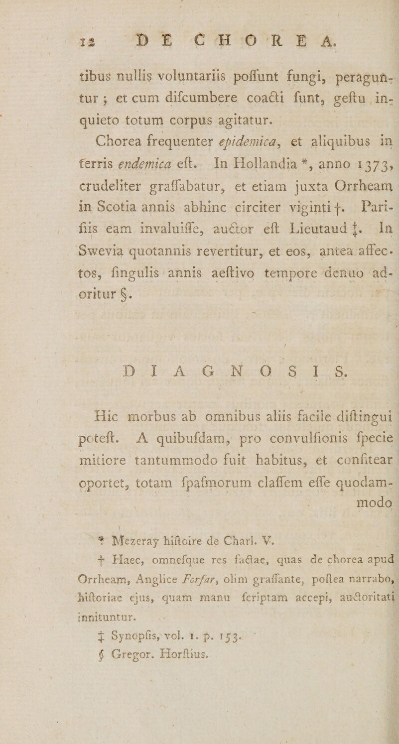 tibus nullis voluntariis poliunt fungi, peragun¬ tur ; et cum difcumbere coa&amp;i funt, geflu in¬ quieto totum corpus agitatur. Chorea frequenter epidemica, et aliquibus in ferris endemica eft. In Hollandia #, anno 1373, crudeliter graffabatur, et etiam juxta Orrheam in Scotia annis abhinc circiter viginti f. Pari- fiis eam invaluiffe, audior efl Lieutaud J. In Swevia quotannis revertitur, et eos, antea affec¬ tos, fmgulis annis aeflivo tempore denuo ad¬ oritur §. DIAGNOSIS. Hic morbus ab omnibus aliis facile diifingui pctefi. A quibufdam, pro convulfionis fpecie mitiore tantummodo fuit habitus, et confitear oportet, totam fpafmorum claffem effe quodam¬ modo f Mezeray hifloire de Charl. V. -j- Haec, omnefque res faftae, quas de chorea apud Orrheam, Angliee Forfar, olim graflante, poftea narrabo, liiftoriae ejus, quam manu jfcriptam accepi, au&amp;oritati innituntur. J Synopfispvol. 1. p. 153. § Gregor. Horfhus,