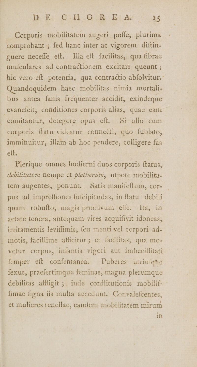 Corporis mobilitatem augeri poffe, plurima comprobant ; fed hanc inter ac vigorem diflin- guere neceiTe eft. Illa ell facilitas, qua fibrae mufculares ad contractionem excitari queunt \ hic vero eft potentia, qua contra&amp;io abfolvitur. Quandoquidem haec mobilitas nimia mortali¬ bus antea fanis frequenter accidit, exindeque evanefcit, conditiones corporis alias, quae eam comitantur, detegere opus ell. Si ullo cum corporis flatu videatur connecti, quo fublato, imminuitur, illam ab hoc pendere, colligere fas eft. v . Pierique omnes hodierni duos corporis ftatus, debilitatem nempe et plethoram, utpote mobilita¬ tem augentes, ponunt. Satis manifeftum, cor- \ pus ad impreftiones fufcipiendas, in ftatu debili quam robufto, magis proclivum effe. Ita, in aetate tenera, antequam vires acquifivit idoneas, irritamentis leviffimis, feu menti vel corpori ad¬ motis, facillime afficitur; et facilitas, qua mo¬ vetur corpus, infantis vigori aut imbecillitati femper eft confentanea. Puberes utriufqtie fexus, praefertimque feminas, magna plerumque debilitas affligit ; inde conflitutionis mobilif- fimae figna iis multa accedunt. Convalefcentes, et mulieres tenellae, eandem mobilitatem mirum