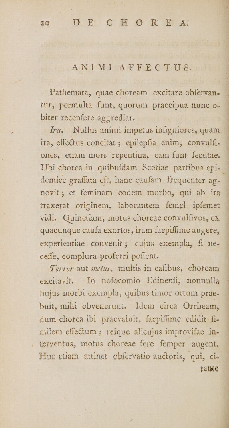 AN I M I A F FECTUS, Pathemata, quae choream excitare obfervan- tur, permulta funt, quorum praecipua nunc o- biter recenfere aggrediar. Ira. Nullus animi impetus infigniores, quam ira, effeHus concitat; epilepfia enim, convulfi- ones, etiam mors repentina, eam funt feculae. Ubi chorea in quibufdam Scotiae partibus epi¬ demice gralfata eft, hanc caufam frequenter ag¬ novit ; et feminam eodem morbo, qui ab ira traxerat originem, laborantem femel ipfemet vidi. Quinetiam, motus choreae convulfivos, ex quacunque caufa exortos, iram faepiffime augere, experientiae convenit; cujus exempla, fi ne- ceiTe, complura proferri poffent. Terror aut metus, multis in calibus, choream excitavit. In nofocomio Edinenfi, nonnulla hujus morbi exempla, quibus timor ortum prae¬ buit, mihi obvenerunt. Idem circa Qrrheam, dum chorea ibi praevaluit, faepiffime edidit fi¬ mi icm effedlum ; reique alicujus improvifae in¬ terventus, motus choreae fere femper augent. Huc etiam attinet obfervatio auctoris^ qui, ci* tante