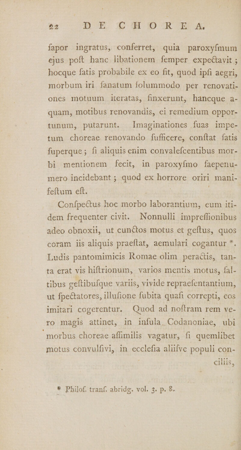 fapor ingratus, conferret, quia paroxyfmum ejus pofl hanc iibationem femper expeclavit ; hocque fatis probabile ex eo iit, quod ipfi aegri, morbum iri fanatum iolummodo per renovati¬ ones motuum iteratas, finxerunt, hancque a- quam, motibus renovandis, ei remedium oppor¬ tunum, putarunt. Imaginationes fuas impe¬ tum choreae renovando fufficere, conflat fatis fuperque ; fi aliquis enim convalefcentibus mor¬ bi mentionem fecit, in paroxyfmo faepenu- mero incidebant j quod ex horrore oriri mani- n i feflum eii. Confpeclus hoc morbo laborantium, eum iti¬ dem frequenter civit. Nonnulli impreflionibus adeo obnoxii, ut eundos motus et geftus, quos coram iis aliquis praedat, aemulari cogantur *. Ludis pantomimicis Romae olim peractis, tan¬ ta erat vis hiftrionum, varios mentis motus, fal- tibus geftibufque variis, vivide repraefentantium, ut fpedatores, illufione fubita quali correpti, eos imitari cogerentur. Quod ad noftram rem ve¬ ro magis attinet, in infula Codanoniae, ubi morbus choreae affundis vagatur, fi quemlibet motus convulfivi, in ecclefia aliifve populi con¬ ciliis, # Philof. tranf. abridg. vol. 3. p. 8. \