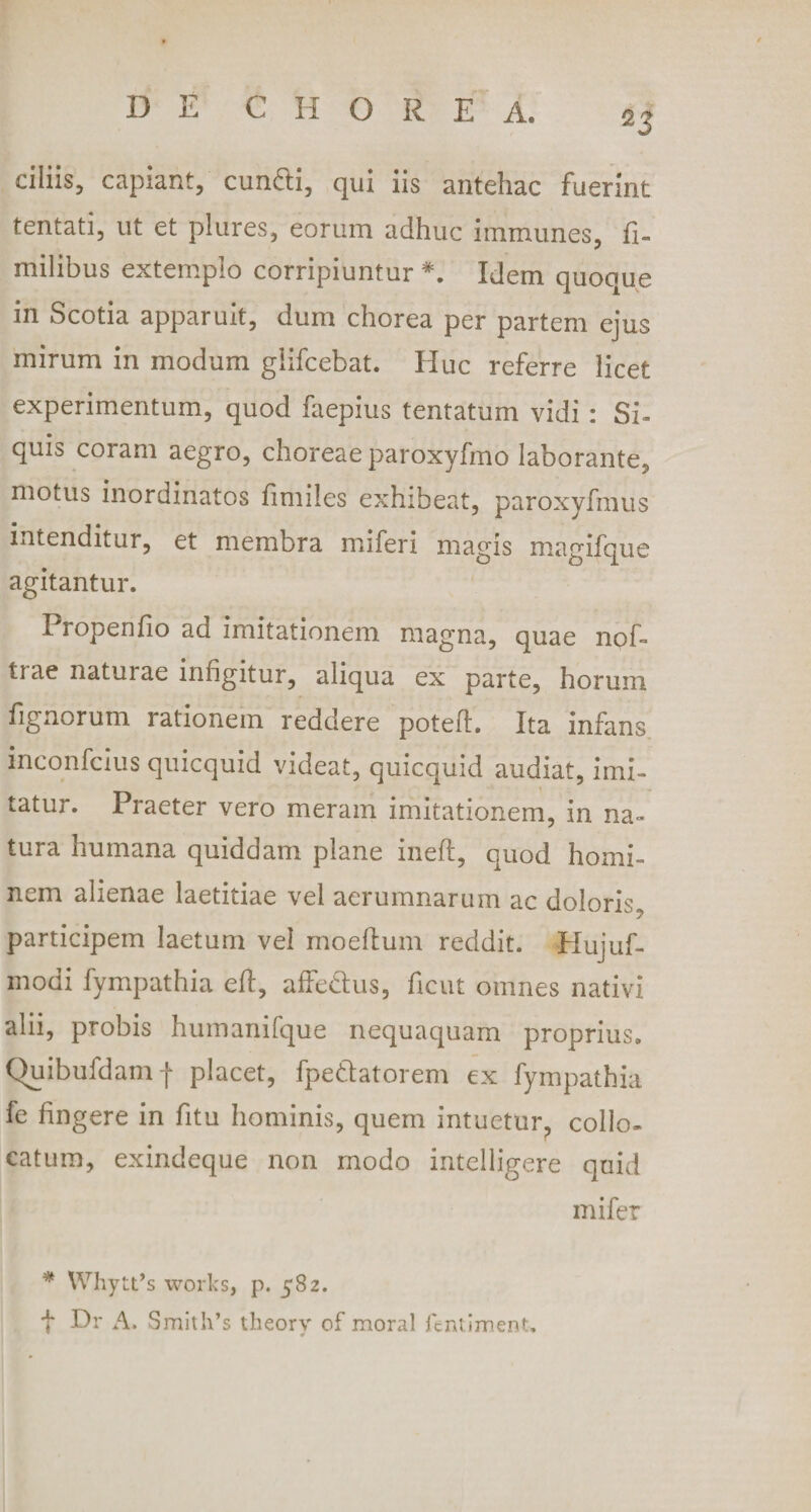 *3 ciliis, capiant, eundi, qui iis antehac fuerint tentati, ut et plures, eorum adhuc immunes, fi- milibus extemplo corripiuntur *. Idem quoque in Scotia apparuit, dum chorea per partem ejus mirum in modum giifcebat. Huc referre licet experimentum, quod faepius tentatum vidi : Si- quis coram aegro, choreae paroxyfmo laborante, motus inordinatos fimiles exhibeat, paroxyfmus intenditur, et membra miferi magis magifque agitantur. Pi openfio ad imitationem magna, quae npf- ti ae naturae infigitur, aliqua ex parte, horum fignorum rationem reddere poteft. Ita infans inconfcius quicquid videat, quicquid audiat, imi¬ tatur. Praeter vero meram imitationem, in na¬ tura humana quiddam plane ineft, quod homi¬ nem alienae laetitiae vel aerumnarum ac doloris, participem laetum vel modium reddit. Hujuf- modi fympathia eft, affe&amp;us, ficut omnes nativi alii, probis humanifque nequaquam proprius. Quibufdamf placet, fpedatorem ex fympathia fe fingere in fitu hominis, quem intuetur, collo¬ catum, exindeque non modo intelligere quid mifer * WhytPs works, p. 582. f Dr A. Smith’s theorv of moral fcntiment.