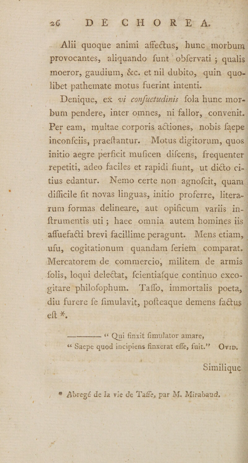 Alii quoque animi affectus, hunc morbum provocantes, aliquando funt obfervati ; qualis moeror, gaudium, &amp;c. et nil dubito, quin quo¬ libet pathemate motus fuerint intenti. Denique, ex vi confuetudinis fola hunc mor- i \ bum pendere, inter omnes, ni fallor, convenit. Per eam, multae corporis actiones&gt; nobis faepe inconfciis, praedantur. Motus digitorum, quos initio aegre perficit muficen difcens, frequenter repetiti, adeo faciles et rapidi fiunt, ut didto ci¬ tius edantur. Nemo certe non agnofcit, quam difficile fit novas linguas, initio proferre, litera- rum formas delineare, aut opificum variis in- flrumeiitis uti; haec omnia autem homines iis affuefadti brevi facillime peragunt. Mens etiam, ufu, cogitationum quandam feriern comparat. Mercatorem de commercio, militem de armis folis, loqui deleniat, fcientiafque continuo exeo- gitare philofophum. Taffo, immortalis poeta, diu furere fe fimulavit, pofteaque demens fa£tu$ eft *. —--- « Qui finxit fimulalor amare, 44 Saepe quod incipiens finxerat e fle, fuit.” Ovid. Similique