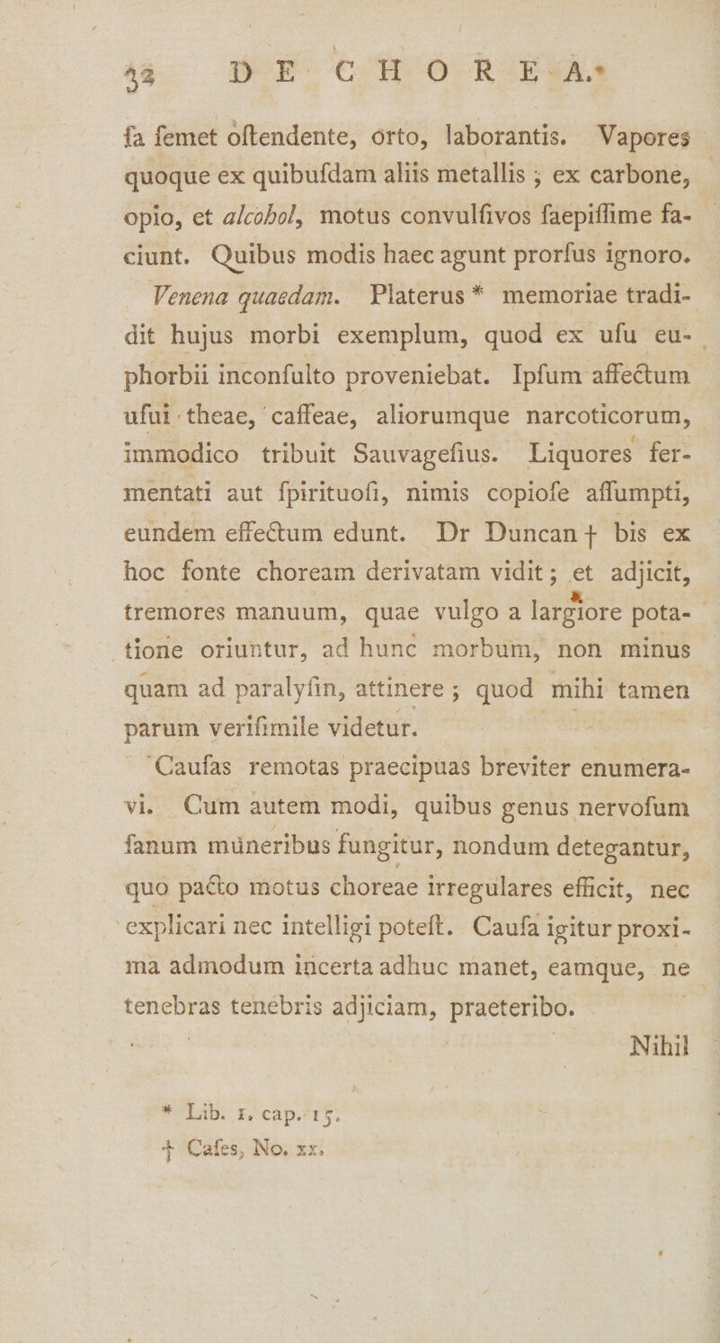 3* i fa leniet offendente, orto, laborantis. Vapores quoque ex quibufdam aliis metallis \ ex carbone, opio, et alcohol, motus convulfivos faepiffime fa¬ ciunt. Quibus modis haec agunt prorfus ignoro. Venena quaedam. Platerus * memoriae tradi¬ dit hujus morbi exemplum, quod ex ufu eu- phorbii inconfulto proveniebat. Ipfum affectum ufu i theae, caffeae, aliorumque narcoticorum, immodico tribuit Sauvagefius. Liquores fer¬ mentati aut fpirituofi, nimis copiofe affumpti, eundem effedtum edunt. Dr Duncan f bis ex hoc fonte choream derivatam vidit; et adjicit, tremores manuum, quae vulgo a largiore pota¬ tione oriuntur, ad hunc morbum, non minus quam ad paralyfm, attinere ; quod mihi tamen parum verifimile videtur. ‘Caufas remotas praecipuas breviter enumera¬ vi. Cum autem modi, quibus genus nervofum fanum muneribus fungitur, nondum detegantur, quo pacto motus choreae irregulares efficit, nec explicari nec intelligi poteff. Caufa igitur proxi¬ ma admodum incerta adhuc manet, eamque, ne tenebras tenebris adjiciam, praeteribo. * Lib. i» cap, ij, f Cafes, No. xx. Nihil