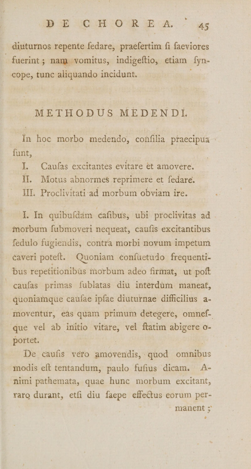 diuturnos repente fedare, praefertim fi faeviores fuerint; nana vomitus, indigeftio, etiam fyn- cope, tunc aliquando incidunt. METHODUSMEDENDL In hoc morbo medendo, confilia praecipua funt, I. Caufas excitantes evitare et amovere. II. Motus abnormes reprimere et fedare. • * &gt; A % III. Proclivitati ad morbum obviam ire. I. In quibufdam cafibus, ubi proclivitas ad morbum fubmoveri nequeat, caufis excitantibus fedulo fugiendis, contra morbi novum impetum Caveri potefl. Quoniam confuetuio frequenti- bus repetitionibus morbum adeo firmat, ut poft caufas primas fublatas diu interdum maneat, quoniamque caufae ipfae diuturnae difficilius a- inoventur, eas quam primum detegere, omnef- que vel ab initio vitare, vel ftatim abigere o- portet. De caufis vero amovendis, quod omnibus modis eft tentandum, paulo fufius dicam. A- nimi pathemata, quae hunc morbum excitant, raro durant, etfi diu faepe effectus eorum per¬ manent