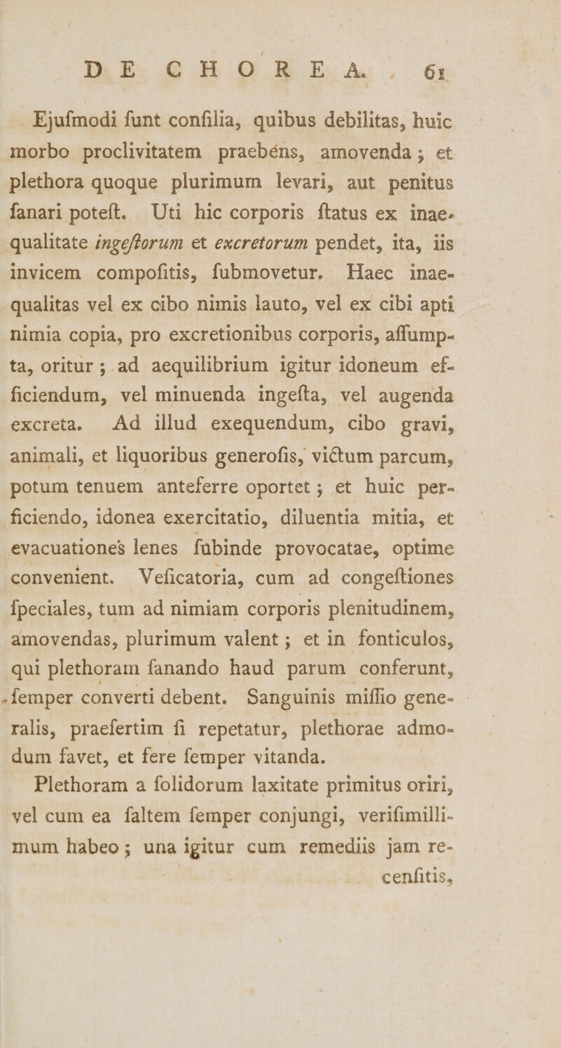Ejufmodi funt confilia, quibus debilitas, huic morbo proclivitatem praebens, amovenda j et plethora quoque plurimum levari, aut penitus fanari potefl. Uti hic corporis flatus ex inae¬ qualitate ingejiorum et excretorum pendet, ita, iis invicem compofitis, fubmovetur. Haec inae¬ qualitas vel ex cibo nimis lauto, vel ex cibi apti nimia copia, pro excretionibus corporis, affump- ta, oritur ; ad aequilibrium igitur idoneum ef¬ ficiendum, vel minuenda ingefla, vel augenda excreta. Ad illud exequendum, cibo gravi, animali, et liquoribus generofis, vidlum parcum, potum tenuem anteferre oportet; et huic per¬ ficiendo, idonea exercitatio, diluentia mitia, et evacuationes lenes fubinde provocatae, optime convenient. Veficatoria, cum ad congefliones fpeciales, tum ad nimiam corporis plenitudinem, amovendas, plurimum valent; et in fonticulos, qui plethoram fanando haud parum conferunt, * - femper converti debent. Sanguinis miflio gene» ralis, praefertim fi repetatur, plethorae admo¬ dum favet, et fere femper vitanda. Plethoram a folidorum laxitate primitus oriri, vel cum ea faltem femper conjungi, verifimilli- mum habeo; una igitur cum remediis jam re- cenfitis.