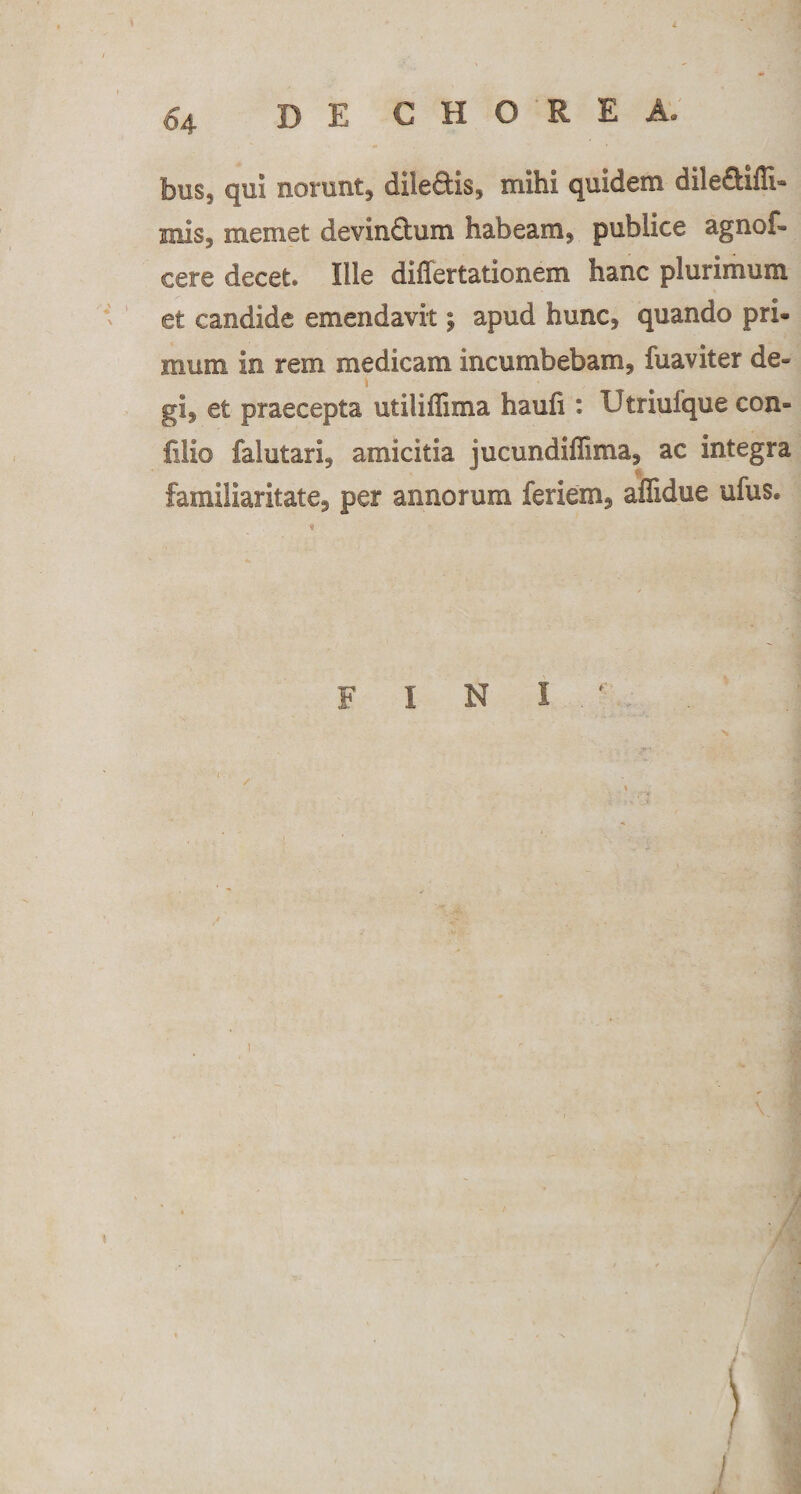 bus5 qui norunt* dileftis, mihi quidem dileftifli- mis5 memet devin&amp;um habeam* publice agnof- cere decet. Ille differtationem hanc plurimum et candide emendavit; apud hunc* quando pri¬ mum in rem medicam incumbebam, fuaviter de¬ gi, et praecepta utiliffima hauh : Utriufque con- fiiio falutari, amicitia jucundiffima, ac integra familiaritate, per annorum feriem, affidue ufus. FINI