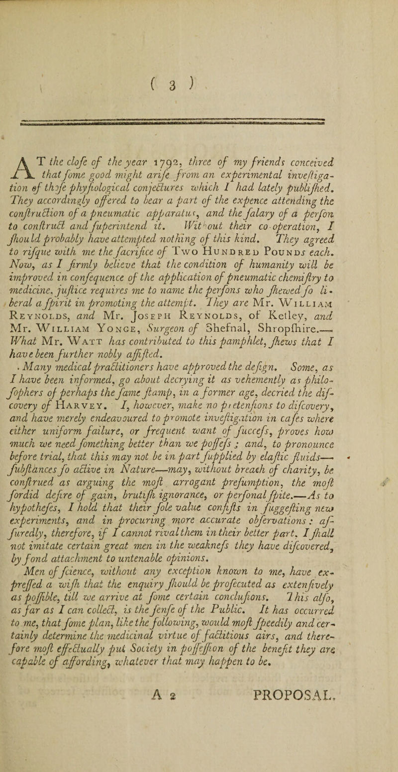 AT the clofe of the year 1792. three of my friends conceived that fome good might arife from an experimental inveftiga- tion ef thofe phyjiological conjeBures which I had lately publijhed. They accordingly offered to bear a part of the expence attending the conJlruBion of a pneumatic apparatus, and the falary of a perfon to conflruB and fuperintend it. Without their co-operation, I Jhou Id probably have attempted nothing of this kind. They agreed to rifque with me the facrifice of Two Hundred Pounds each. Now, as I frmly believe that the condition of humanity will be improved in confequence of the application of pneumatic chemifry to medicine, juflice requires me to name the perfons who fie wed fo li. beral afpirit in promoting the attempt. They are Mr. William Reynolds, and Mr. Joseph Reynolds, of Ketley, and Mr. William Yonge, Surgeon of Shefnal, Shropshire__ What Mr. Watt has contributed to this pamphlet, Jhews that I hav e been further nobly ajfifed. . Many medical praBitioners have approved the defign. Some, as I have been informed, go about decrying it as vehemently as philo- fophers of perhaps the fame ft amp, in a former age, decried the dif- covery of Harvey. I, however, make no pretenfions to difeovery, and have merely endeavoured to promote invefigation in cafes where either uniform failure, or frequent want of fuccefs, proves how much we need fomething better than we poffefs j and, to pronounce before trial, that this may not be in part fupplied by elafic fuids— fubfances fo aBive in Nature—may, without breach of charity, be confrued as arguing the mof arrogant prejump tion, the mofl fordid defire of gain, brutifz ignorance, or perfonal fpite.—As to hypothefes, I hold that their foie value conjifs in fnggefling new experiments, and in procuring more accurate obfervations: af- furedly, therefore, if I cannot rival them in their better part. Ifall not imitate certain great men in the weaknefs they have difeovered, by fond attachment to untenable opinions. Men of fcience, without any exception known to me, have ex- prefed a wif that the enquiry fould be profecuted as extenfively as poffible, till we arrive at fome certain conclufions. 1 his alfo, as Jar as I can colleB, is the fenfe of the Public. It has occurred to me, that fome plan, like the following, would mofl fpeedily and cer¬ tainly determine the medicinal virtue of faBitious airs, and there¬ fore mofl efcBually pul Society in pofefion of the benefit they are capable of affording, whatever that may happen to be. A 2 PROPOSAL,