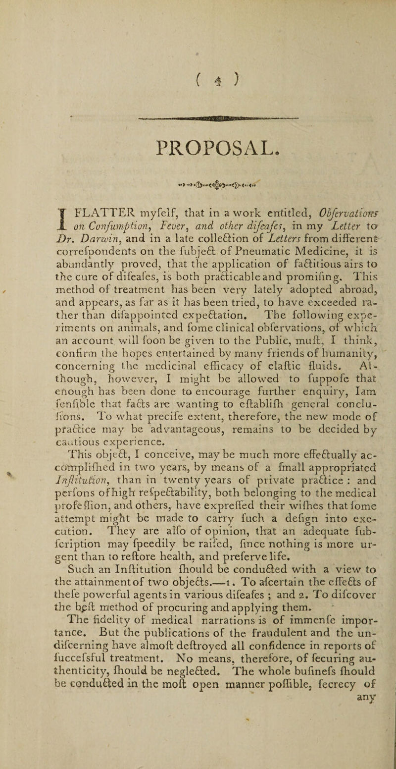 PROPOSAL. I FLATTER myfelf, that in a work entitled, Objervatiores on Confumption, Fever, and other difeafes, in my Letter to Dr. Darwin, and in a late colle&amp;ion of Letters from different correfpondents on the fubjeft of Pneumatic Medicine, it is abundantly proved, that the application of factitious airs to the cure of difeafes, is both practicable and promifing. This method of treatment has been very lately adopted abroad, and appears, as far as it has been tried, to have exceeded ra¬ ther than difappointed expectation. The following expe¬ riments on animals, and fome clinical obfervations, of which, an account will foon be given to the Public, muff, I think, confirm the hopes entertained by many friends of humanity, concerning the medicinal efficacy of elaftic fluids. Al¬ though, however, I might be allowed to fuppofe that enough has been done to encourage further enquiry, lam fenfible that facts are wanting to eftabliffi general conclu- ffons. To what precife extent, therefore, the new mode of practice may be advantageous, remains to be decided by cautious experience. This objeCt, I conceive, may be much more effectually ac- compliffied in two years, by means of a fmall appropriated Injiitution, than in twenty years of private praCtice : and perfons of high refpeCtability, both belonging to the medical profeffion, and others, have expreffed their wifhes that fome attempt might be made to carry fuch a defign into exe¬ cution. They are alfo of opinion, that an adequate fub- fcription may fpeedily be raifed, fince nothing is more ur¬ gent than toreftore health, and preferve life. Such an Inftitution fhould be condufted with a view to the attainmentof two objects.—i. To afcertain the effefts of thefe powerful agents in various difeafes ; and 2. To difcover the b^ff method of procuring and applying them. The fidelity of medical narrations is of immenfc impor¬ tance. But the publications of the fraudulent and the un- difcerning have almoft deftroyed all confidence in reports of luccefsful treatment. No means, therefore, of fecuring au¬ thenticity, fhould be neglefted. The whole bufinefs fhould be conducted in the moft open manner poffible, fecrecy of any