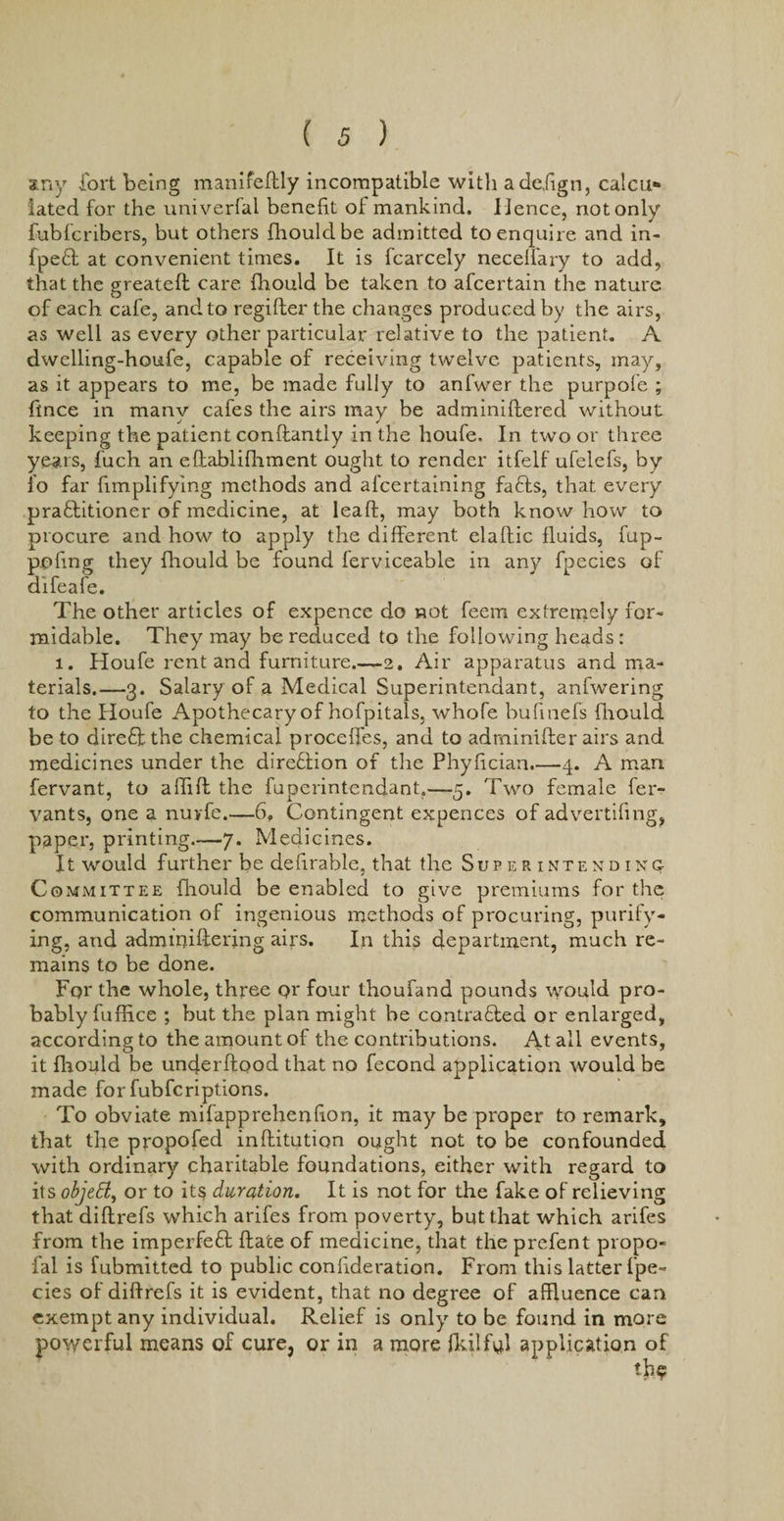 xny fort being manifeftly incompatible with adefign, calcu* fated for the univerfal benefit of mankind. Hence, not only fubfcribers, but others fhouldbe admitted to enquire and in- fpeCI at convenient times. It is fcarcely necelfary to add, that the greateft care fliould be taken to afcertain the nature of each cafe, and to regifter the changes produced by the airs, as well as every other particular relative to the patient. A dwelling-houfe, capable of receiving twelve patients, may, as it appears to me, be made fully to anfwer the purpofe ; fince in many cafes the airs may be adminiftered without keeping the patient conftantly in the houfe, In two or three years, fuch an eftablifhment ought to render itfelf ufelefs, by fo far fimplifying methods and alcertaining faffs, that every practitioner of medicine, at lead, may both know how to procure and how to apply the different elaltic fluids, fup- pofing they fliould be found ferviceable in any fpecies of difeafe. The other articles of expence do not feem extremely for¬ midable. They may he reduced to the following heads: l. Houfe rent and furniture.-—2. Air apparatus and ma¬ terials.—3. Salary of a Medical Superintendant, anfwering to the Houfe Apothecary of hofpitals, whofe bufinefs fliould be to direCf the chemical proceffes, and to adrninifter airs and medicines under the direction of the Phyfician.—4. A man fervant, to affift the fuperintendant.—5. Two female fer- yants, one a nuyfe.—6. Contingent expences of advertifing, paper, printing.—7. Medicines. It would further be defirable, that the Superintending Committee fliould be enabled to give premiums for the communication of ingenious methods of procuring, purify¬ ing, and adm buffering airs. In this department, much re¬ mains to be done. Fqr the whole, three qr four thoufand pounds would pro¬ bably fuffice ; but the plan might be contracted or enlarged, according to the amount of the contributions. At all events, it fliould be underftood that no fecond application would be made forfubfcriptions. To obviate mifapprehenfion, it may be proper to remark, that the propofed inftitution ought not to be confounded with ordinary charitable foundations, either with regard to its objett, or to its duration. It is not for the fake of relieving that diftrefs which arifes from poverty, but that which arifes from the imperfeCf date of medicine, that the prefent propo- ial is fubmitted to public confideration. From this latter f pe¬ cies of diftrefs it is evident, that no degree of affluence can exempt any individual. Relief is only to be found in more powerful means of cure, or in a more fkilfiff application of