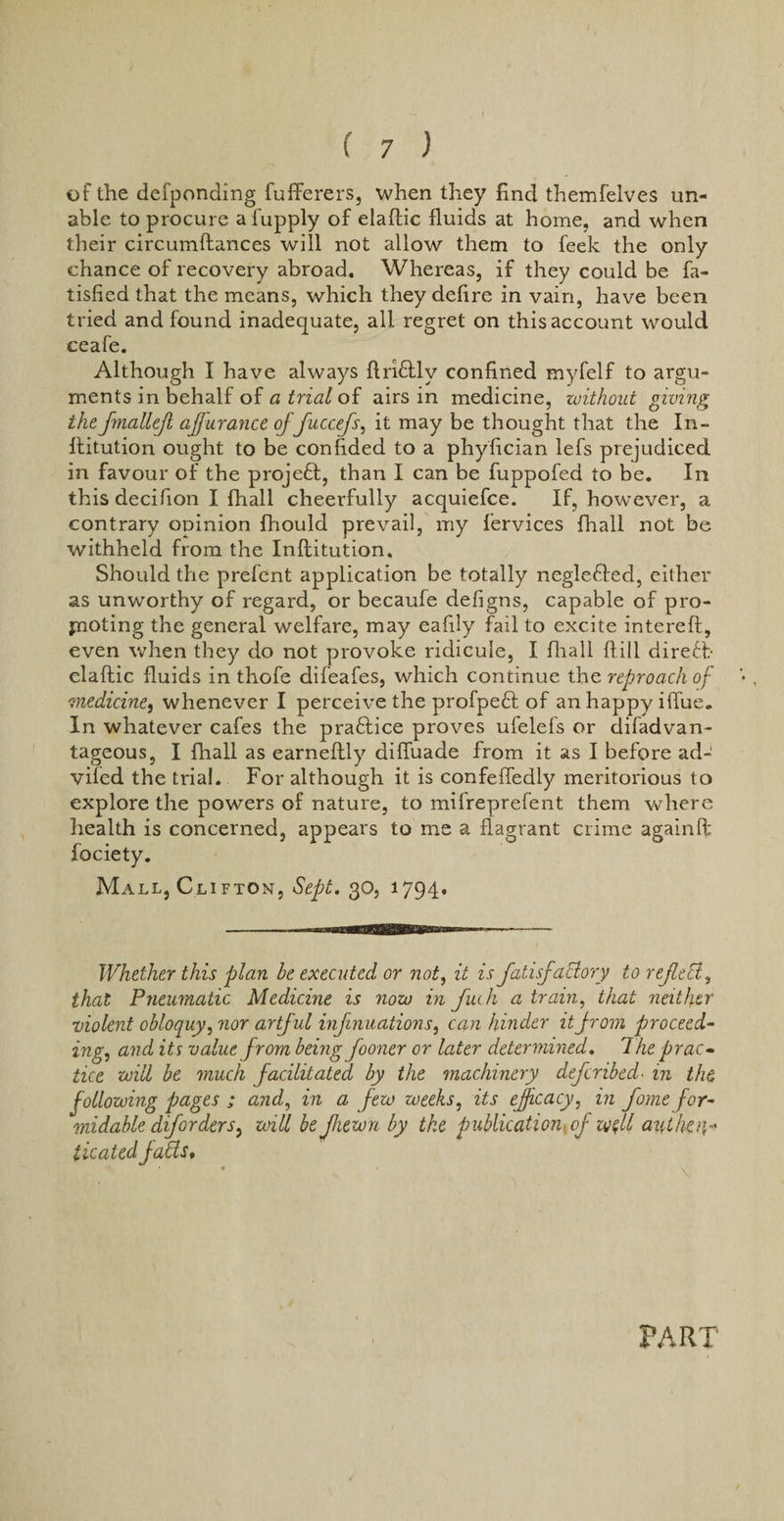 of the defponding fufferers, when they find themfelves un¬ able to procure a fupply of elaftic fluids at home, and when their circumftances will not allow them to feek the only chance of recovery abroad. Whereas, if they could be fa- tisfied that the means, which they deflre in vain, have been tried and found inadequate, all regret on this account would ceafe. Although I have always ftrkftlv confined myfelf to argu¬ ments in behalf of a trial of airs in medicine, without giving thefmallejl afjurance of fuccefs, it may be thought that the In- ftitution ought to be confided to a phyfician lefs prejudiced in favour of the projeft, than I can be fuppofed to be. In this decifion I fhall cheerfully acquiefce. If, however, a contrary opinion fhould prevail, my fervices fhall not be withheld from the Inftitution. Should the prefent application be totally neglefted, either as unworthy of regard, or becaufe defigns, capable of pro¬ fnoting the general welfare, may eafily fail to excite intereft, even when they do not provoke ridicule, I fhall ftill direct- elaftic fluids in thofe difeafes, which continue the reproach of 'medicine, whenever I perceive the profpeft of an happy iflue. In whatever cafes the practice proves ufelefs or difadvan- tageous, I fhall as earneftly difiuade from it as I before ad- viled the trial. For although it is confefledly meritorious to explore the powers of nature, to mifreprefent them where health is concerned, appears to me a flagrant crime againft fociety. Mall, Cli fton, Sept. 30, 1794. Whether this plan be executed or not, it is fatisfaffory to refleEl, that Pneumatic Medicine is now in fuch a train, that neither violent obloquy, nor artful inf nuations, can hinder it from proceed¬ ing, and its value from being fooner or later determined. The prac¬ tice will be much facilitated by the machinery deferibed• in the following pages ; and, in a few weeks, its efficacy, in fame for¬ midable dijorders, will be Jhewn by the publication of will anther ticaied faffs. PART