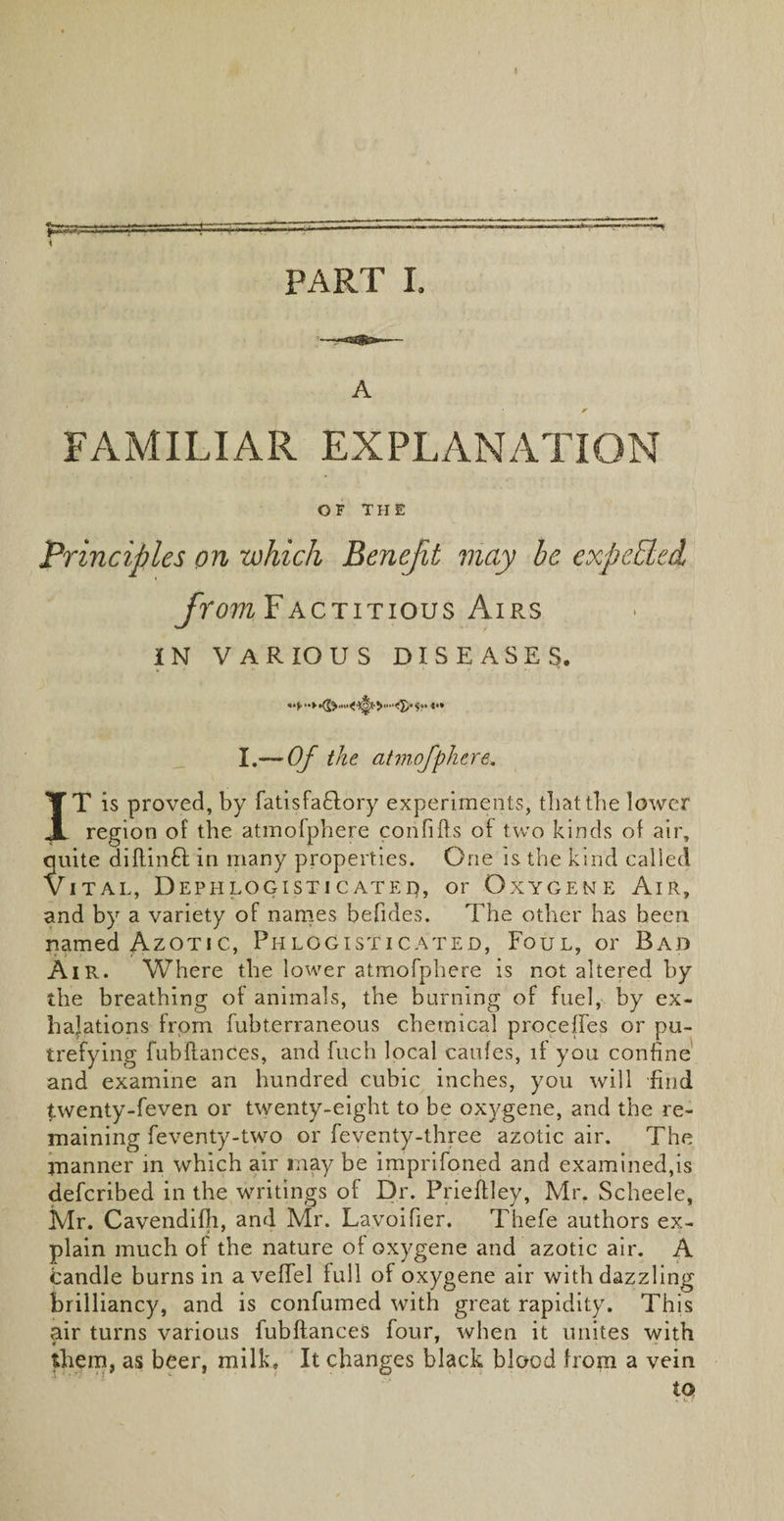 A FAMILIAR EXPLANATION OF THE Principles on which Benefit may be expeEled from Factitious Airs IN VARIOUS DISEASES. I.— Of the atmofphere. IT is proved, by fatisfa£lory experiments, tbattbe lower region of the atmofphere corififts of two kinds of air, quite diftinft: in many properties. One is the kind called Vital, Dephlogistic ated, or Oxygen e Air, and by a variety of names befides. The other has been, named Azotic, Phlogisticated, Foul, or Bad Air. Where the lower atmofphere is not altered by the breathing of animals, the burning of fuel, by ex¬ halations from fubterraneous chemical proceffes or pu¬ trefying fubftances, and fuch local caufes, if you confine and examine an hundred cubic inches, you will find twenty-feven or twenty-eight to be oxygene, and the re¬ maining feventy-two or feventy-three azotic air. The manner in which air may be imprifoned and examined,is deferibed in the writings of Dr. Prieftley, Mr. Scheele, Mr. Cavendifh, and Mr. Lavoifier. Thefe authors ex¬ plain much of the nature of oxygene and azotic air. A Candle burns in a veffel full of oxygene air with dazzling brilliancy, and is confumed with great rapidity. This air turns various fubftances four, when it unites with them, as beer, milk. It changes black blood from a vein to