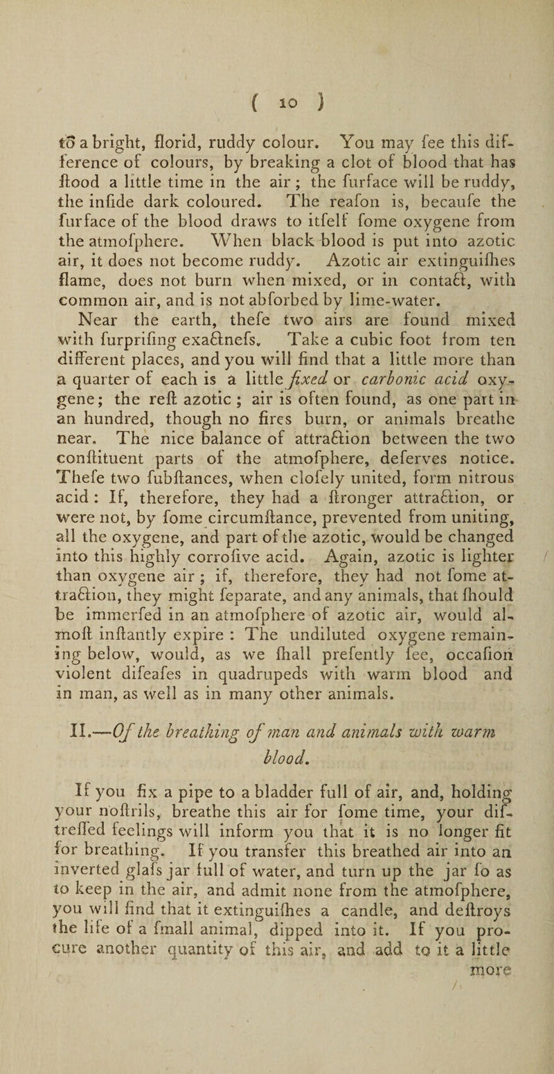 a bright, florid, ruddy colour. You may fee this dif¬ ference of colours, by breaking a clot of blood that has flood a little time in the air; the furface will be ruddy, the infide dark coloured. The reafon is, becaufe the furface of the blood draws to itfelf fome oxygene from the atmofphere. When black blood is put into azotic air, it does not become ruddy. Azotic air extinguifhes flame, does not burn when mixed, or in contaCi, with common air, and is not abforbedby lime-water. Near the earth, thefe two airs are found mixed with furprifing exa&amp;nefs. Take a cubic foot from ten different places, and you will find that a little more than a quarter of each is a little fixed or carbonic acid oxy¬ gene; the reft azotic ; air is often found, as one part in an hundred, though no fires burn, or animals breathe near. The nice balance of attra&amp;ion between the two conftituent parts of the atmofphere, deferves notice. Thefe two fubftances, when clofely united, form nitrous acid : If, therefore, they had a ftronger attra&amp;ion, or were not, by fome circumftance, prevented from uniting, all the oxygene, and part of the azotic, would be changed into this highly corrofive acid. Again, azotic is lighter than oxygene air ; if, therefore, they had not fome at¬ traction, they might feparate, and any animals, that fhould be immerfed in an atmofphere of azotic air, would al- molt inftantly expire : The undiluted oxygene remain¬ ing below, would, as we fhall prefently fee, occafiori violent difeafes in quadrupeds with warm blood and in man, as well as in many other animals. II.—Of the breathing of man and animals with warm blood. If you fix a pipe to a bladder full of air, and, holding your noftrils, breathe this air for fome time, your dif- treffed feelings will inform you that it is no longer fit for breathing. If you transfer this breathed air into an inverted glafs jar full of water, and turn up the jar fo as to keep in the air, and admit none from the atmofphere, you will find that it extinguifhes a candle, and deftroys the life of a fmali animal, dipped into it. If you pro¬ cure another quantity of this air, and add to it a little more