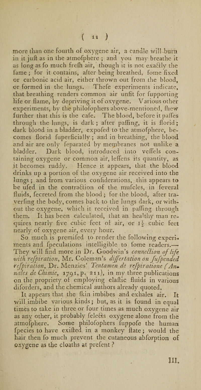 more than one Fourth of oxygene air, a candle will burn in it juft as in the atmofphere ; and you may breathe if. as long as fo much frefh air, though it is not exadly the fame ; for it contains, after being breathed, fome fixed or carbonic acid air, either thrown out from the blood, or formed in the lungs. Thefe experiments indicate, that breathing renders common air unfit for fupporting life or flame, by depriving it of oxygene. Various other experiments, by the philofophers above-mentioned, fhew further that this is the cafe. The blood, before it paftes through the lungs, is dark ; alter palling, it is florid; dark blood in a bladder, expofed to the atmofphere, be¬ comes florid fuperficially ; and in breathing, the blood and air are only feparated by membranes not unlike a bladder. Dark blood, introduced into veflels con¬ taining oxygene or common air, leffens its quantity, as it becomes ruddy. Hence it appears, that the blood drinks up a portion of the oxygene air received into the lungs; and from various confiderations, this appears to be ufed in the contradfion of the mufcles, in feveral fluids, fecreted from the blood ; for the blood, after tra- verfing the body, comes back to the lungs dark, or with¬ out the oxygene, which it received in pa fling through them. It has been calculated, that an healthy man re¬ quires nearly five cubic feet of air, or i| cubic feet nearly of oxygene air, every hour. So much is premifed to render the following expert merits and fpeculations intelligible to fome readers.— They will find more in Dr. Goodwin’s connection of life with rejpiration, Mr. Coleman’s differtation on Jufpended refpiration, Dr. Menzies5 Tentamen de refpiratione (An* nates de Chimie, 1791, p. 211), in my three publications on the propriety of employing elaftic fluids in various diforders, and the chemical authors already quoted. It appears that the fkin imbibes and exhales air. It will imbibe various kinds; but, as it is found in equal times to take in three or four times as much oxygene air as any other, it probably fele&amp;s oxygene alone from the atmofphere. Some philofophers fuppofe the human fpecies to have exifted in a monkey ftate; would the hair then fo much prevent the cutaneous abforption of oxygene as the deaths at prefent ? III.