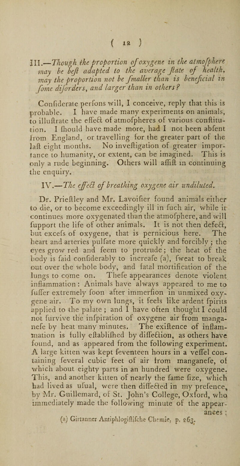 HI.—Though the proportion of oxygene in the atmofphert may he hef adapted to the average fate of health, may the proportion not he fmalkr than is henefcial in feme diforders, and larger than in others ? Confiderate perfons will, I conceive, reply that this is probable. I have made many experiments on animals, to illuftrate the effedl of atmofpheres of various conflitu- tion. I fhouid have made more, had I not been abfent from England, or travelling lor the greater part ol the lafl eight months. No inveftigation of greater impor¬ tance to humanity, or extent, can be imagined. This is only a rude beginning. Others will affift in continuing the enquiry. IV. — The ejfetl of breathing oxygene air undiluted. Dr. Prieflley and Mr. Lavoifier found animals either to die, or to become exceedingly ill in fuch air, while it' continues more oxygenated than the atmofphere, and will fupport the life of other animals. It is not then defett, but excefs of oxygene, that is pernicious here. The heart and arteries pulfate more quickly and forcibly ; the eyes grow red and feem to protrude; the heat of the body is faid confiderably to increafe (a), fweat to break out over the whole body, and fatal mortification of the lungs to come on. Thefe appearances denote violent inflammation : Animals have always appeared to me to buffer extremely foon after immerfion in unmixed oxy¬ gene air. To my own lungs, it leels like ardent fpirits applied to the palate ; and I have often thought I could not furvive the infpiration of oxygene air from manga- nefe by heat many minutes. The exiftence of inflam¬ mation is fully eftablifhed by diffedfion, as others have found, and as appeared from the following experiment. A large kitten was kept feventeen hours in a veffel con¬ taining feveral cubic feet of air from manganefe, of which about eighty parts in an hundred were oxygene. This, and another kitten of nearly the fame fize, which had lived as ufual, were then differed in my prefence, by Mr. Guillemard, of St. John’s College, Oxford, who immediately made the following minute of the appear¬ ances : (a) Girtanner Antiphlogiftifche Clifmie, p, 263.