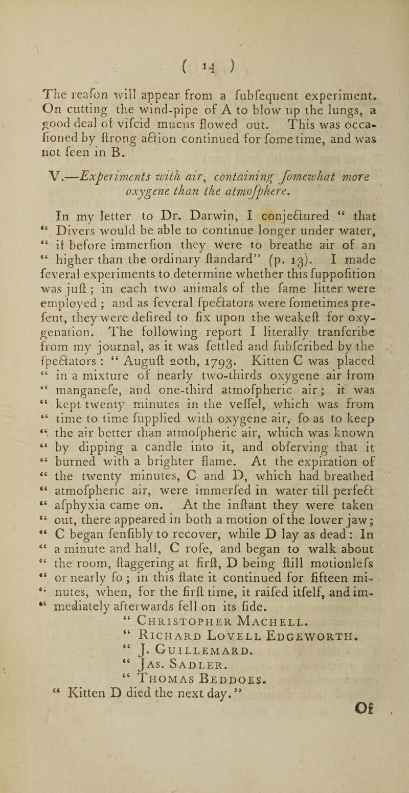 ( &gt;4 ) The reafon will appear from a fubfequent experiment. On cutting the wind-pipe of A to blow up the lungs, a good deal of vifcid mucus flowed out. This was occa¬ sioned by ftrong ablion continued for fometime, and was not feen in B. V.—Experiments with air, containing fomewhat more oxygene than the atmofphere. In my letter to Dr. Darwin, I conjedlured “ that 44 Divers would be able to continue longer under water, 44 it before immerfion they were to breathe air of an 44 higher than the ordinary ftandard” (p. 13). I made feveral experiments to determine whether this fuppofition was juft ; in each two animals of the fame litter were employed ; and as feveral fpeftators were fometimes pre¬ lent, they were defired to fix upon the weakeft for oxy¬ genation. The following report I literally tranfcribe from my journal, as it was fettled and fubfcribed by the , fpe&amp;ators : “ Auguft 20th, 1793. Kitten C was placed 44 in a mixture of nearly two-thirds oxygene air from 44 manganefe, and one-third atrnofpheric air; it was 44 kept twenty minutes in the vefiel, which was from 44 time to time fupplied with oxygene air, fo as to keep 44 the air better chan atrnofpheric air, which was known 44 by dipping a candle into it, and obferving that it 44 burned with a brighter flame. At the expiration of 44 the twenty minutes, C and D, which had breathed “ atrnofpheric air, were immerfed in water till perfeft 44 afphyxia came on. At the inftant they were taken 41 out, there appeared in both a motion of the lower jaw; 44 C began fenfibly to recover, while D lay as dead: In 44 a minute and half, C rofe, and began to walk about 44 the room, daggering at firft, D being dill motionlefs “ or nearly fo ; in this ftate it continued for fifteen mi- *• nutes, when, for the firft time, it raifed itfelf, andim- 44 mediately after wards fell on its fide. “ Christopher Machell. “ Richard Lovell Edgeworth, “ J. Guillemard. 44 Jas. Sadler. 44 Thomas Beddoes. 54 Kitten D died the next day.5&gt; Of