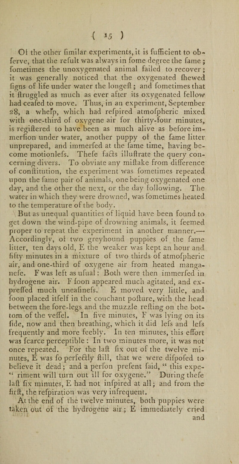 ( *5 ) Of the other fimllar experiments, it is fufficient to ob~ ferve, that the refult was always in forne degree the fame ; fometimes the unoxygenated animal failed to recover; it was generally noticed that the oxygenated {hewed figns of life under water the longed:; and fometimes that it ftruggled as much as ever after its oxygenated fellow had ceafed to move. Thus, in an experiment, September 28, a whelp, which had refpired atmofpheric mixed with one-third of oxygene air for thirty-four minutes, is regiftered to have been as much alive as before im- merfion under water, another puppy of the fame litter unprepared, and immerfed at the fame time, having be¬ come motionlefs. Thefe fa£fs illudrate the query con¬ cerning divers. To obviate any miftake from difference of conftitution, the experiment was fometimes repeated upon the fame pair of animals, one being oxygenated one day, and the other the next, or the day following. The water in which thev were drowned, was fometimes heated to the temperature of the body. \But as unequal quantities of liquid have been found to get down the wind-pipe of drowning animals, it feemed proper to repeat the experiment in another manner.—• Accordingly, of two greyhound puppies of the fame litter, ten days old, E the weaker was kept an hour and fifty minutes in a mixture of two thirds of atmofpheric air, and one-third of oxygene air from heated manga- nefe. F was left as ufual: Both were then immerfed in hydrogene air. F foon appeared much agitated, and ex- preffed much uneafmefs. E moved very little, and foon placed itfelf in the couchant poffure, with the head between the fore-legs and the muzzle refting on the bot¬ tom of the veffel. In five minutes, F was lying on its fide, now and then breathing, which it did lefs and l.efs frequently and more feebly. In ten minutes, this effort was fcarce perceptible : In two minutes more, it was not once repeated. For the laft fix out of the twelve mi¬ nutes, E was foperfe&amp;ly {fill, that we were difpofed to believe it dead; and a perfon prefent faid, “ this expe- “ riment will turn out ill for oxygene.” During thefe laft fix minutes, E had not infpired at all; and from the firft, the refpiration was very infrequent. At the end of the twelve minutes, both puppies were taken out of the hydrogene air; E immediately cried and